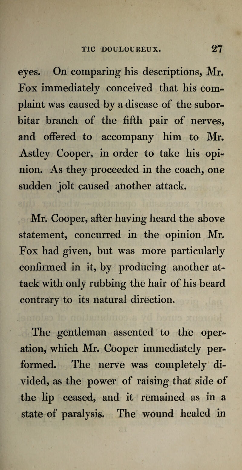 eyes. On comparing his descriptions, Mr. Fox immediately conceived that his com¬ plaint was caused by a disease of the subor- bitar branch of the fifth pair of nerves, and offered to accompany him to Mr. Astley Cooper, in order to take his opi¬ nion. As they proceeded in the coach, one sudden jolt caused another attack. Mr. Cooper, after having heard the above statement, concurred in the opinion Mr. Fox had given, but was more particularly confirmed in it, by producing another at¬ tack with only rubbing the hair of his beard contrary to its natural direction. The gentleman assented to the oper¬ ation, which Mr. Cooper immediately per¬ formed. The nerve was completely di¬ vided, as the power of raising that side of the lip ceased, and it remained as in a state of paralysis* The wound healed in