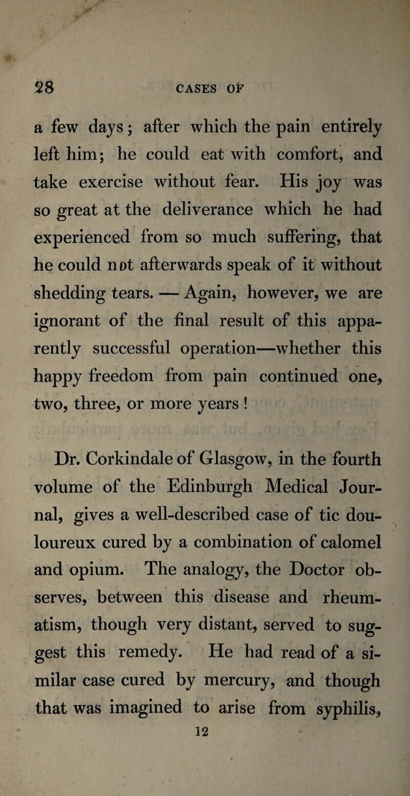 a few days; after which the pain entirely left him; he could eat with comfort, and take exercise without fear. His joy was so great at the deliverance which he had experienced from so much suffering, that he could not afterwards speak of it without shedding tears. — Again, however, we are ignorant of the final result of this appa¬ rently successful operation—whether this happy freedom from pain continued one, two, three, or more years ! Dr. Corkindale of Glasgow, in the fourth volume of the Edinburgh Medical Jour¬ nal, gives a well-described case of tic dou¬ loureux cured by a combination of calomel and opium. The analogy, the Doctor ob¬ serves, between this disease and rheum¬ atism, though very distant, served to sug¬ gest this remedy. He had read of a si¬ milar case cured by mercury, and though that was imagined to arise from syphilis, 12