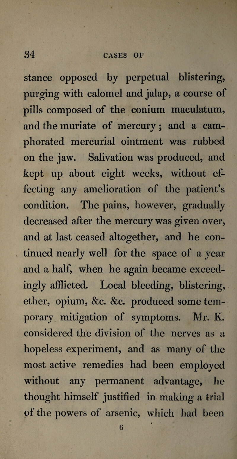 stance opposed by perpetual blistering, purging with calomel and jalap, a course of pills composed of the conium maculatum, and the muriate of mercury ; and a cam¬ phorated mercurial ointment was rubbed on the jaw. Salivation was produced, and kept up about eight weeks, without ef¬ fecting any amelioration of the patient’s condition. The pains, however, gradually decreased after the mercury was given over, and at last ceased altogether, and he con¬ tinued nearly well for the space of a year and a half, when he again became exceed¬ ingly afflicted. Local bleeding, blistering, ether, opium, &c. &c. produced some tem¬ porary mitigation of symptoms. Mr. K. considered the division of the nerves as a hopeless experiment, and as many of the most active remedies had been employed without any permanent advantage, he thought himself justified in making a trial of the powers of arsenic, which had been 6