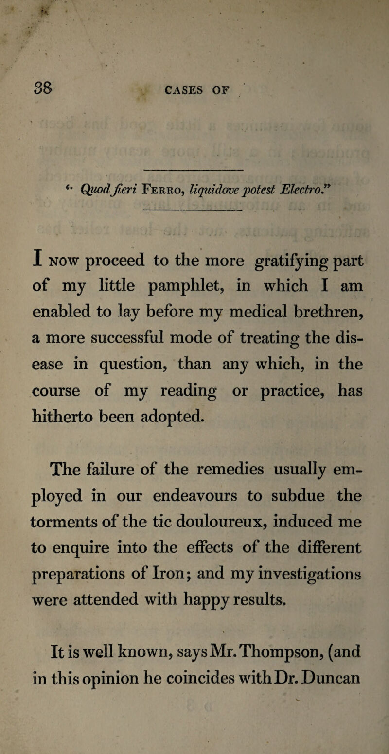 *• Quodfieri Ferro, liquidove potest Electro ” I now proceed to the more gratifying part of my little pamphlet, in which I am enabled to lay before my medical brethren, a more successful mode of treating the dis¬ ease in question, than any which, in the course of my reading or practice, has hitherto been adopted. The failure of the remedies usually em¬ ployed in our endeavours to subdue the torments of the tic douloureux, induced me to enquire into the effects of the different preparations of Iron; and my investigations were attended with happy results. It is well known, says Mr. Thompson, (and in this opinion he coincides with Dr. Duncan