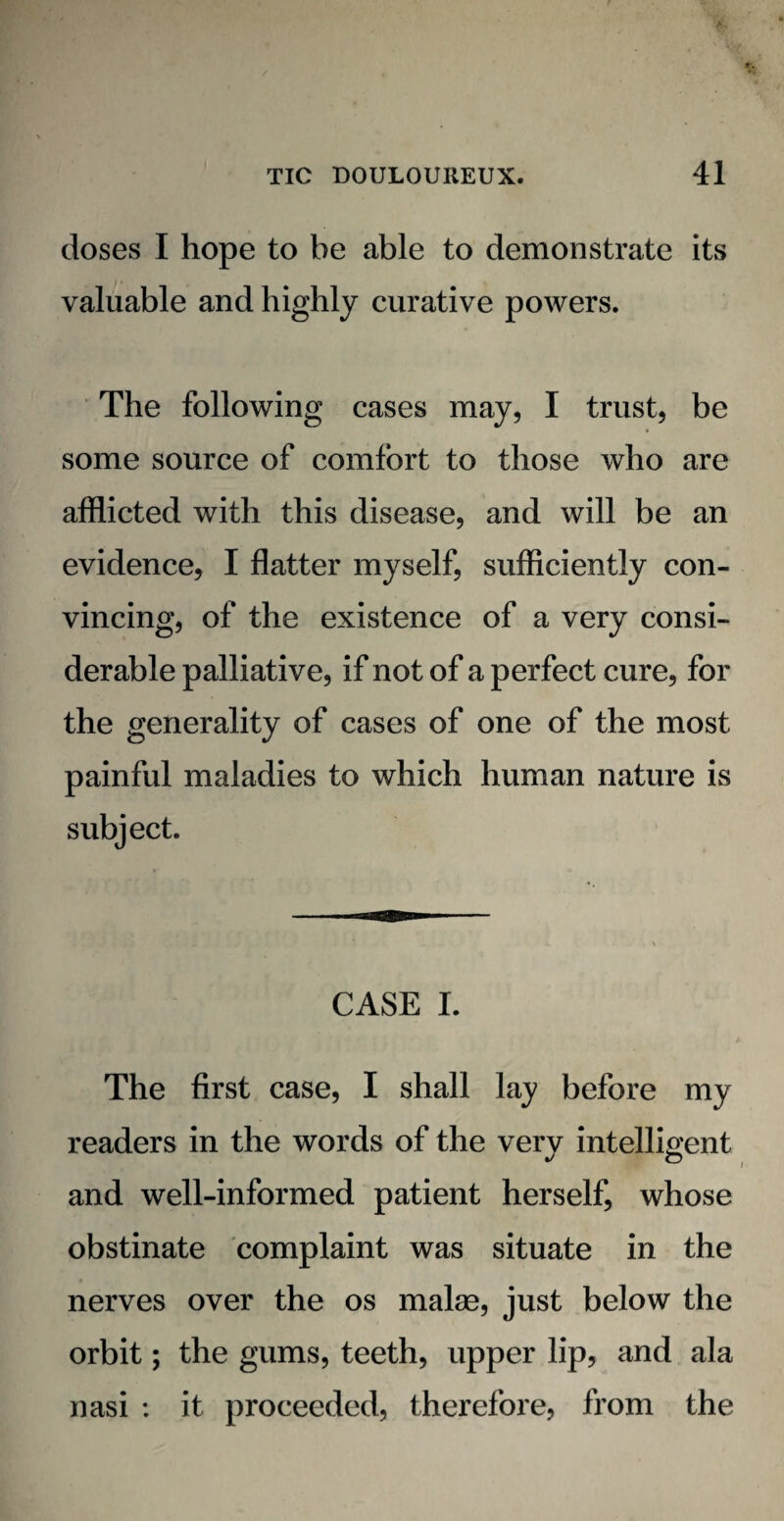 doses I hope to be able to demonstrate its valuable and highly curative powers. The following cases may, I trust, be some source of comfort to those who are afflicted with this disease, and will be an evidence, I flatter myself, sufficiently con¬ vincing, of the existence of a very consi¬ derable palliative, if not of a perfect cure, for the generality of cases of one of the most painful maladies to which human nature is subject. CASE I. The first case, I shall lay before my readers in the words of the very intelligent and well-informed patient herself, whose obstinate complaint was situate in the nerves over the os malae, just below the orbit; the gums, teeth, upper lip, and ala nasi : it proceeded, therefore, from the