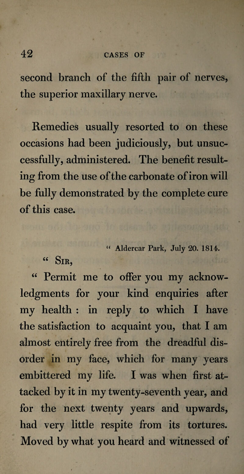 second branch of the fifth pair of nerves, the superior maxillary nerve. Remedies usually resorted to on these occasions had been judiciously, but unsuc¬ cessfully, administered. The benefit result¬ ing from the use of the carbonate of iron will be fully demonstrated by the complete cure of this case. “ Aldercar Park, July 20. 1814. “ Sir, “ Permit me to offer you my acknow¬ ledgments for your kind enquiries after my health : in reply to which I have the satisfaction to acquaint you, that I am almost entirely free from the dreadful dis¬ order in my face, which for many years embittered my life. I was when first at¬ tacked by it in my twenty-seventh year, and for the next twenty years and upwards, had very little respite from its tortures. Moved by what you heard and witnessed of