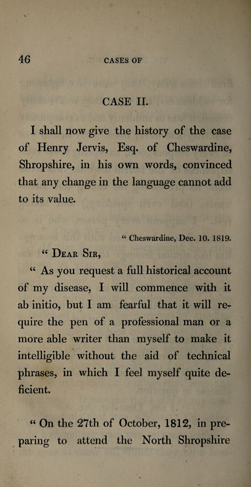 CASE II. \ I shall now give the history of the case of Henry Jervis, Esq. of Cheswardine, Shropshire, in his own words, convinced that any change in the language cannot add to its value. “ Cheswardine, Dec. 10. 1819. “ Dear Sir, “ As you request a full historical account of my disease, I will commence with it ab initio, but I am fearful that it will re¬ quire the pen of a professional man or a more able writer than myself to make it intelligible without the aid of technical phrases, in which I feel myself quite de¬ ficient. “ On the 27th of October, 1812, in pre¬ paring to attend the North Shropshire