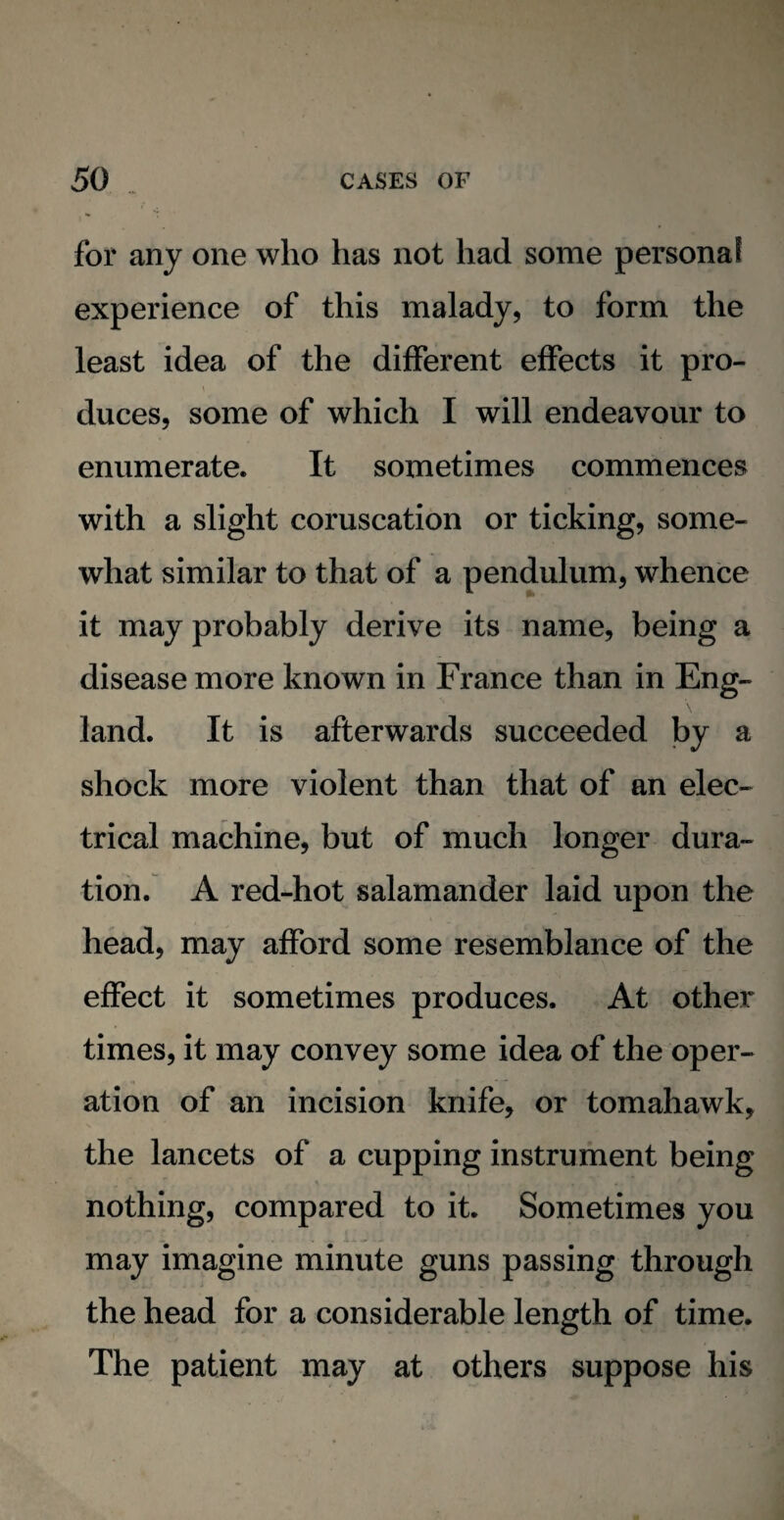 for any one who has not had some personal experience of this malady, to form the least idea of the different effects it pro¬ duces, some of which I will endeavour to enumerate. It sometimes commences with a slight coruscation or ticking, some¬ what similar to that of a pendulum, whence it may probably derive its name, being a disease more known in France than in Eng¬ land. It is afterwards succeeded by a shock more violent than that of an elec¬ trical machine, but of much longer dura¬ tion. A red-hot salamander laid upon the head, may afford some resemblance of the effect it sometimes produces. At other times, it may convey some idea of the oper¬ ation of an incision knife, or tomahawk, the lancets of a cupping instrument being ■ •” r. *. vTT't * ...... . ^ *. * nothing, compared to it. Sometimes you may imagine minute guns passing through the head for a considerable length of time. The patient may at others suppose his