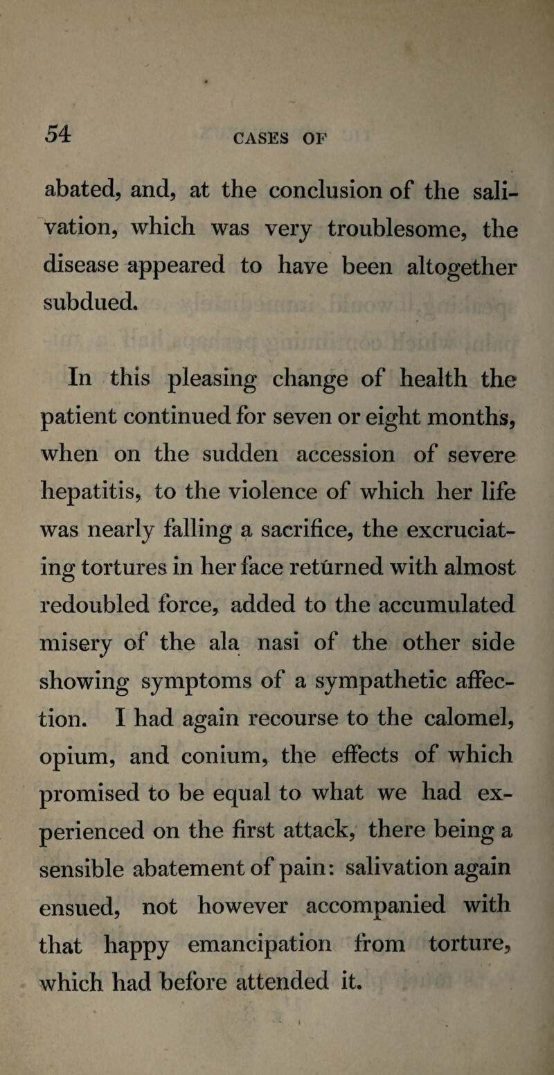 abated, and, at the conclusion of the sali¬ vation, which was very troublesome, the disease appeared to have been altogether subdued. In this pleasing change of health the patient continued for seven or eight months, when on the sudden accession of severe hepatitis, to the violence of which her life was nearly falling a sacrifice, the excruciat¬ ing tortures in her face returned with almost redoubled force, added to the accumulated misery of the ala nasi of the other side showing symptoms of a sympathetic affec¬ tion. I had again recourse to the calomel, opium, and conium, the effects of which promised to be equal to what we had ex¬ perienced on the first attack, there being a sensible abatement of pain: salivation again ensued, not however accompanied with that happy emancipation from torture, which had before attended it.