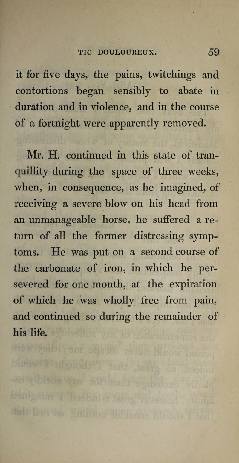 it for five days, the pains, twitchings and contortions began sensibly to abate in duration and in violence, and in the course of a fortnight were apparently removed. Mr. H. continued in this state of tran¬ quillity during the space of three weeks, when, in consequence, as he imagined, of receiving a severe blow on his head from an unmanageable horse, he suffered a re¬ turn of all the former distressing symp¬ toms. He was put on a second course of the carbonate of iron, in which he per¬ severed for one month, at the expiration of which he was wholly free from pain, and continued so during the remainder of his life.