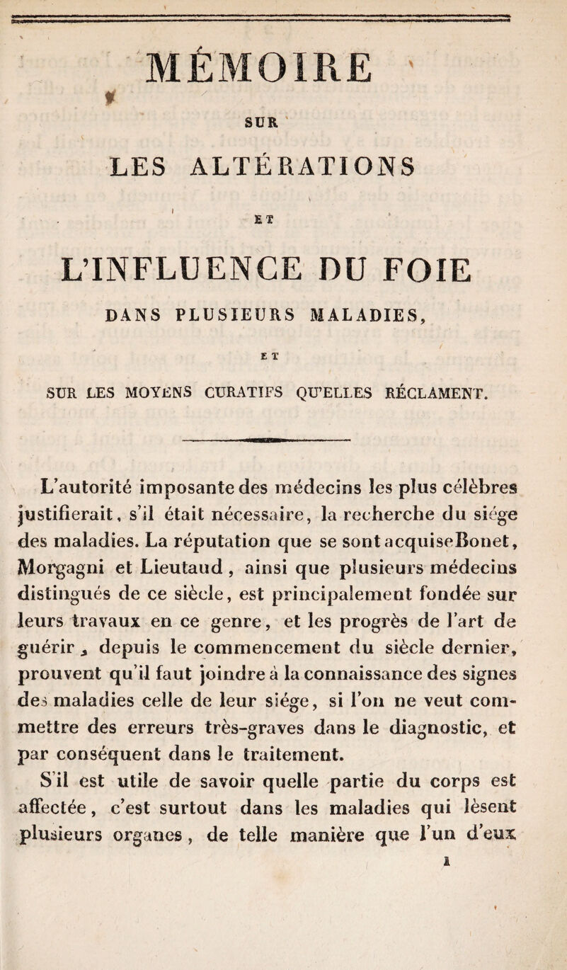 MÉMOIRE ' SUR LES ALTÉRATIONS L’INFLUENCE DU FOIE DANS PLUSIEURS MALADIES, £ T SUR LES MOYENS CURATIFS QU’ELLES RÉCLAMENT. L’autorité imposante des médecins les plus célèbres justifierait, s’il était nécessaire, la recherche du siège des maladies. La réputation que se sont acquiseBonet, Morgagni et Lieutaud , ainsi que plusieurs médecins distingués de ce siècle, est principalement fondée sur leurs travaux en ce genre, et les progrès de Fart de guérir 3 depuis le commencement du siècle dernier, prouvent qu’il faut joindre à la connaissance des signes des maladies celle de leur siège, si l’on ne veut com¬ mettre des erreurs très-graves dans le diagnostic, et par conséquent dans le traitement. S’il est utile de savoir quelle partie du corps est affectée, c’est surtout dans les maladies qui lèsent plusieurs organes , de telle manière que l’un d’eux %