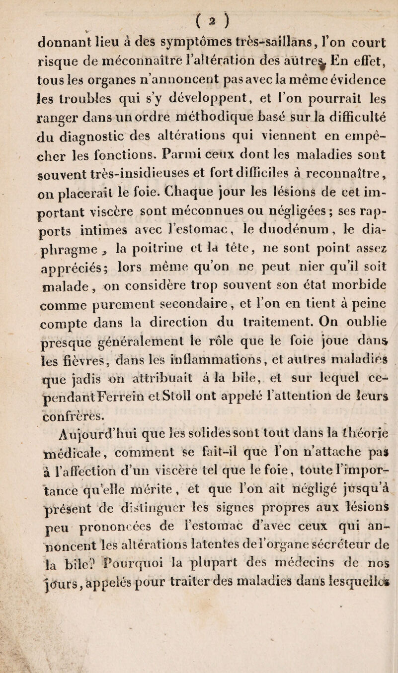 donnant lieu à des symptômes très-saillans, Ton court risque de méconnaître l’altération des aütre^ En effet, tous les organes n’annoncent pas avec la même évidence les troubles qui s’y développent, et l’on pourrait les ranger dans un ordre méthodique basé sur la difficulté du diagnostic des altérations qui viennent en empê¬ cher les fonctions. Parmi ceux dont les maladies sont souvent très-insidieuses et fort difficiles à reconnaître, on placerait le foie. Chaque jour les lésions de cet im¬ portant viscère sont méconnues ou négligées ; ses rap¬ ports intimes avec Festomae, le duodénum, le dia¬ phragme ^ la poitrine et la tête, ne sont point assez appréciés; lors même qu’on ne peut nier qu’il soit malade, on considère trop souvent son état morbide comme purement secondaire, et l’on en tient à peine compte dans la direction du traitement. On oublie presque généralement le rôle que le foie joue dan$ les fièvres, dans les inflammations, et autres maladies que jadis on attribuait à la bile, et sur lequel ce¬ pendant Ferrein ctStoil ont appelé l’attention de leurs confrères. Aujourd’hui que les solides sont tout dans la théorie médicale, comment se fait-il que l’on n’attache pas à l’affection d’un viscère tel que le foie, toutel’impor¬ tance quelle mérite , et que l’on ait négligé jusqu’à présent de distinguer les signes propres aux lésions peu prononcées de l’estomac d’avec ceux qui an¬ noncent les alt érations latentes de l’organe sécréteur de la bile? Pourquoi la plupart des médecins de nos jours, appelés pour traiter des maladies dans lesquelles