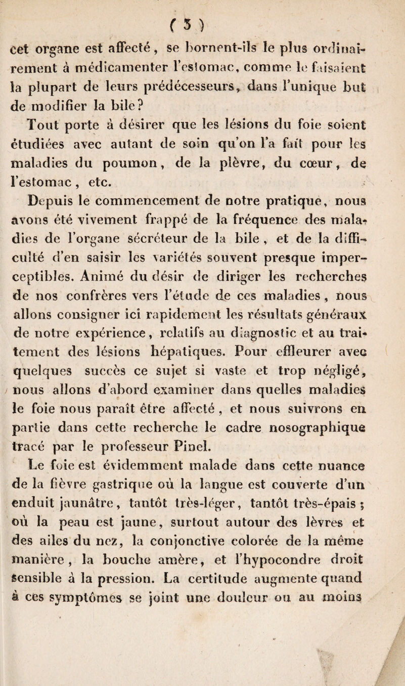 cet organe est affecté, se bornent-ils le plus ordinai¬ rement a médicamenter l’esîomac, comme le faisaient la plupart de leurs prédécesseurs, dans Tunique but de modifier la bile? Tout porte à désirer que les lésions du foie soient étudiées avec autant de soin qu’on Ta fait pour les maladies du poumon, de la plèvre, du cœur, de l’estomac, etc. T Depuis le commencement de notre pratique, nous avons été vivement frappé de la fréquence des maîa* die s de l’organe sécréteur de la bile , et de la diffi¬ culté d’en saisir les variétés souvent presque imper¬ ceptibles. Animé du désir de diriger les recherches de nos confrères vers l’étude de ces maladies, nous allons consigner ici rapidement les résultats généraux de notre expérience, relatifs au diagnostic et au trai¬ tement des lésions hépatiques. Pour effleurer avec quelques succès ce sujet si vaste et trop négligé, nous allons d’abord examiner dans quelles maladies le foie nous paraît être affecté, et nous suivrons en partie dans cette recherche le cadre nosographique tracé par le professeur Pinel. Le foie est évidemment malade dans cette nuance de la fièvre gastrique où la langue est couverte d’un enduit jaunâtre, tantôt très-léger, tantôt très-épais ; où la peau est jaune, surtout autour des lèvres e£ des ailes du nez, la conjonctive colorée de la même manière, la bouche amère, et Thypocondre droit Sensible à la pression. La certitude augmente quand à ces symptômes se joint une douleur ou au moins