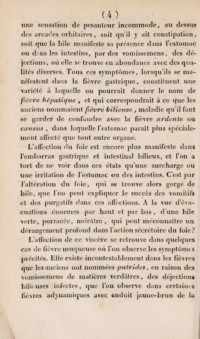 une sensation de pesanteur incommode, au dessus des arcades orbitaires, soit qu il y ait constipation, soit que la bile manifeste sa présence dans l’estomac ou dans les intestins, par des vomissemens, des dé¬ jections, où elle se trouve en abondance avec des qua¬ lités diverses. Tous ces symptômes, lorsqu’ils se ma¬ nifestent dans la fièvre gastrique, constituent une variété à laquelle on pourrait donner le nom de fièvre hépatique 9 et qui correspondrait à ce que les anciens nommaient fièvre bilieuse > maladie qu’il faut se garder de confondre avec la fièvre ardente ou causas , dans laquelle l’estomac paraît plus spéciale¬ ment affecté que tout autre organe. L’affection du foie est encore plus manifeste dans l’embarras gastrique et intestinal bilieux, et l’on a tort de ne voir dans ces états qu’une surcharge ou une irritation de l’estomac ou des intestins. C’est par l’altération du foie, qui se trouve alors gorgé de bile, que Fou peut expliquer Je succès des vomitifs et des purgatifs dans ces affections. A la vue d’éva¬ cuations énormes par haut et par bas , d’une bile verte, porracée, noirâtre, qui peut méconnaître un dérangement profond dans Faction sécrétoire du foie? L’affection de ce viscère se retrouve dans quelques cas de fièvre muqueuse où Fon observe les symptômes précités. Elle existe incontestablement dans les fièvres que les anciens ont nommées putrides, en raison des vomissemens de matières verdâtres, des déjections bilûuses infectes, que Fon observe dans certaines Fièvres adynamiques avec enduit jaune-brun de la