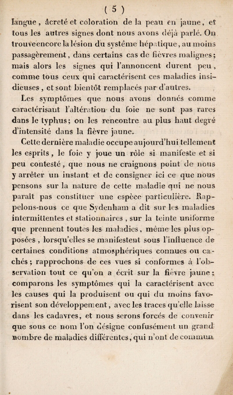 langue , âcrcté et coloration de îa peau en jaune, eî tous les autres signes dont nous avons déjà parlé. Ûn trouveencore îa lésion du système hépatique, au moins passagèrement, dans certains cas de fièvres malignes ; mais alors les signes qui F annoncent durent peu , comme tous ceux qui caractérisent ces maladies insi¬ dieuses , et sont bientôt remplacés par d’autres. Les symptômes que nous avons donnés comme caractérisant l’altération du foie ne sont pas rares dans le typhus ; on les rencontre au plus haut degré d’intensité dans la fièvre jaune. Cette dernière maladie occupe aujourd’hui tellement les esprits, le foie y joue un rôle si manifeste et si peu contesté, que nous ne craignons point de nous y arrêter un instant et de consigner ici ce que nous pensons sur îa nature de cette maladie qui ne nous paraît pas constituer une espèce particulière. Rap¬ pelons-nous ce que Sydenham a dit sur les maladies intermittentes et stationnaires , sur îa teinte uniforme que prennent toutes les maladies, même les plus op¬ posées , lorsqu’elles se manifestent sous F influence de certaines conditions atmosphériques connues ou ca¬ chés ; rapprochons de ces vues si conformes à l’ob¬ servation tout ce qu’on a écrit sur la fièvre jaune ; comparons les symptômes qui la caractérisent avec les causes qui la produisent ou qui du moins favo¬ risent son développement, avec les traces quelle laisse dans les cadavres, et nous serons forcés de convenir que sous ce nom Fon désigne confusément un grand nombre de maladies différentes, qui n’ont de commua