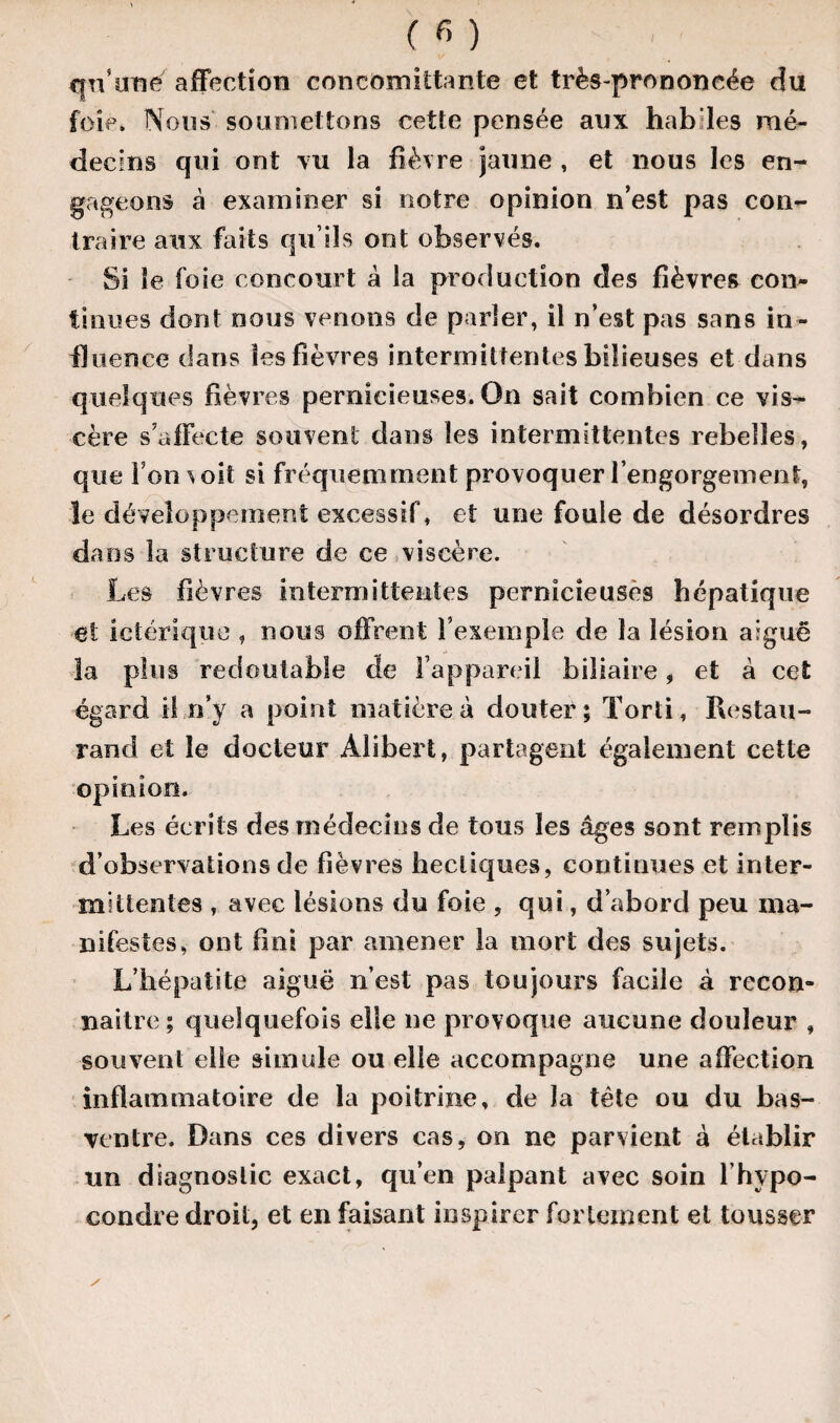 qn’une affection concomittante et très-prononcée du foie. Nous soumettons cette pensée aux habiles mé¬ decins qui ont tu la fièvre jaune , et nous les en¬ gageons à examiner si notre opinion n’est pas con¬ traire aux faits qu’ils ont observés. Si le foie concourt â la production des fièvres con¬ tinues dont nous venons de parler, il n’est pas sans in¬ fluence dans les fièvres intermittentes bilieuses et dans quelques fièvres pernicieuses. On sait combien ce vis¬ cère s’affecte souvent dans les intermittentes rebelles, que l’on \ oit si fréquemment provoquer l’engorgement, le développement excessif, et une foule de désordres dans la structure de ce viscère. Les fièvres intermittentes pernicieuses hépatique et ictérique , nous offrent l’exemple de la lésion arguë la plus redoutable de l’appareil biliaire, et à cet égard il n’y a point matière à douter; Torti, Restau- rand et le docteur Alibert, partagent également cette opinion. Les écrits des médecins de tous les âges sont remplis d’observations de fièvres hectiques, continues et inter¬ mittentes , avec lésions du foie , qui, d’abord peu ma¬ nifestes, ont fini par amener la mort des sujets. L’hépatite aiguë n’est pas toujours facile à recon¬ naître; quelquefois elle ne provoque aucune douleur , souvent elle simule ou elle accompagne une affection inflammatoire de la poitrine, de la tète ou du bas- ventre. Dans ces divers cas, on ne parvient à établir un diagnostic exact, qu’en palpant avec soin l’hvpo- eondre droit, et en faisant inspirer fortement et tousser