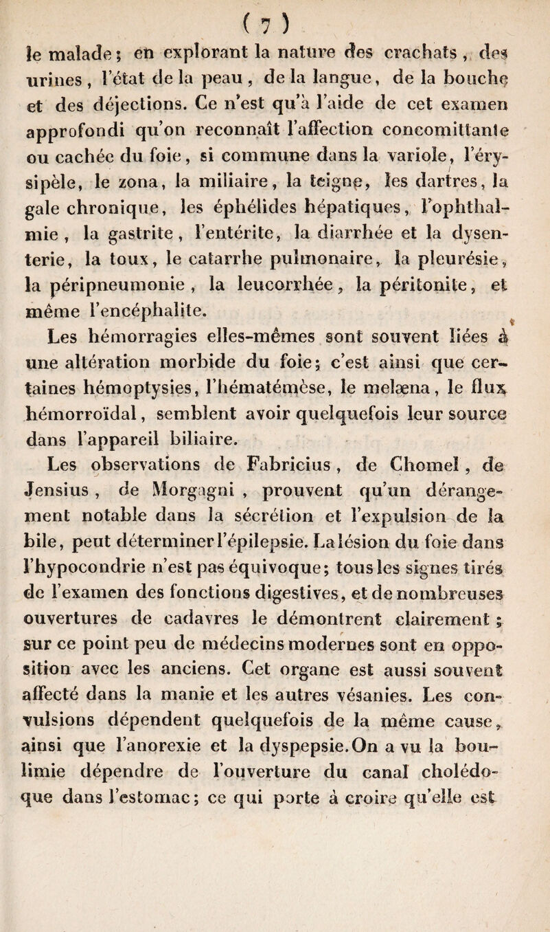 le malade ; eti explorant la nature des crachats , des urines , l’état de la peau , de la langue, de la bouche et des déjections. Ce n’est qu’à l’aide de cet examen approfondi qu’on reconnaît l'affection concomittanîe ou cachée du foie, si commune dans la variole, l’éry¬ sipèle, le zona, la miliaire, la teigne, les dartres, la gale chronique, les éphélides hépatiques, Fophthal- mie , la gastrite, F entérite, la diarrhée et la dysen¬ terie, la toux, le catarrhe pulmonaire, la pleurésie, la péripneumonie , la leucorrhée , la péritonite, et même l’encéphalite. Les hémorragies elles-mêmes sont souvent liées à une altération morbide du foie; c’est ainsi que cer¬ taines hémoptysies, l’hématémèse, le melæna, le 11 ux hémorroïdal, semblent avoir quelquefois leur source dans l’appareil biliaire. Les observations de Fabricius, de Chôme! , de Jensius , de Morgagni , prouvent qu’un dérange» ment notable dans la sécrétion et l’expulsion de la bile, peut déterminer l’épilepsie. La lésion du foie dans l’hypocondrie n’est pas équivoque; tous les signes tirés de l’examen des fonctions digestives , et de nombreuses ouvertures de cadavres le démontrent clairement ; sur ce point peu de médecins modernes sont en oppo¬ sition avec les anciens. Cet organe est aussi souvent affecté dans la manie et les autres vésanies. Les con¬ vulsions dépendent quelquefois de la même cause, ainsi que l’anorexie et la dyspepsie.On a vu la bou¬ limie dépendre de l’ouverture du canal cholédo¬ que dans l’estomac; ce qui parte à croire qu’elle est