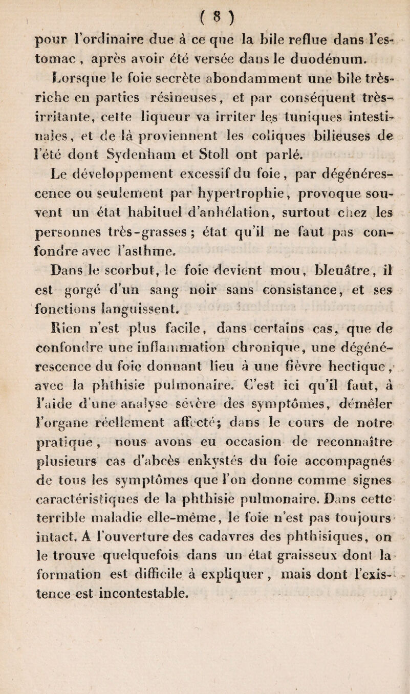 pour l’ordinaire due à ce que la bile reflue dans l’es- tornac , après avoir été versée dans le duodénum. Lorsque le foie secrète abondamment une bile très- riche en parties résineuses, et par conséquent très- irritante, cette liqueur va irriter les tuniques intesti¬ nales , et de là proviennent les coliques bilieuses de l’été dont Sydenham et Stoll ont parlé. Le développement excessif du foie , par dégénéres¬ cence ou seulement par hypertrophie, provoque sou¬ vent un état habituel danhélation, surtout ciiez les personnes très-grasses ; état qu’il ne faut pas con¬ fondre avec l’asthme. Dans le scorbut, le foie devient mou, bleuâtre, il est gorgé d’un sang noir sans consistance, et ses fonctions languissent. Bien n’est plus facile, dans certains cas, que de confondre une inflammation chronique, une dégéné¬ rescence du foie donnant lieu â une fièvre hectique, avec la phthisie pulmonaire. C’est ici qu’il faut, à Laide d’une analyse sévère des symptômes, démêler l’organe réellement affecté; dans le cours de notre pratique, nous avons eu occasion de reconnaître plusieurs cas d’abcès enkystés du foie accompagnés de tous les symptômes que l’on donne comme signes caractéristiques de la phthisie pulmonaire. Dans cette terrible maladie elle-même, le foie n’est pas toujours intact. À l’ouverture des cadavres des phthisiques, on le trouve quelquefois dans un état graisseux dont la formation est difficile à expliquer , mais dont l’exis¬ tence est incontestable.