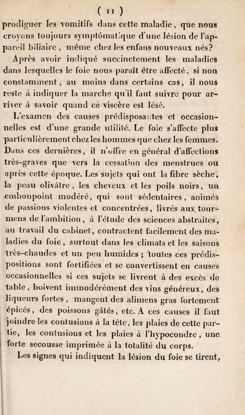 prodiguer les vomitifs dans cette maladie, que nous croyons toujours symptomatique d une lésion de l’ap¬ pareil biliaire , même chez les enfaus nouveaux nés? Après avoir indiqué succinctement les maladies dans lesquelles le foie nous paraît être affecté, si non constamment, au moins dans certains cas, il nous reste à indiquer la marche qu’il faut suivre pour ar¬ river à savoir quand ce viscère est lésé. L’examen des causes prédisposantes et occasion¬ nelles est d’une grande utilité. Le foie s’affecte plus particulièrement chez les hommes que chez les femmes. Dans ces dernières, il n’offre en général d’affections très-graves que vers la cessation des menstrues ou après cette époque. Les sujets qui ont la fibre sèche, la peau olivâtre , les cheveux et les poils noirs, un embonpoint modéré, qui sont sédentaires, animés de passions violentes et concentrées, livrés aux tour¬ nions de 1 ambition, â l’élude des sciences abstraites, au travail du cabinet, contractent facilement des ma¬ ladies du foie, surtout dans les climats et les saisons très-chaudes et un peu humides ; toutes ces prédis¬ positions sont fortifiées et se convertissent en causes occasionnelles si ces sujets se livrent à des excès de table, boivent immodérément des vins généreux, des liqueurs fortes , mangent des alimens gras fortement épicés, des poissons gâtés, etc. A ces causes il faut joindre les contusions à la tête, les plaies de cette par¬ tie, les contusions et les plaies à l’hypocondre , une forte secousse imprimée à la totalité du corps. Les signes qui indiquent la lésion du foie se tirent.