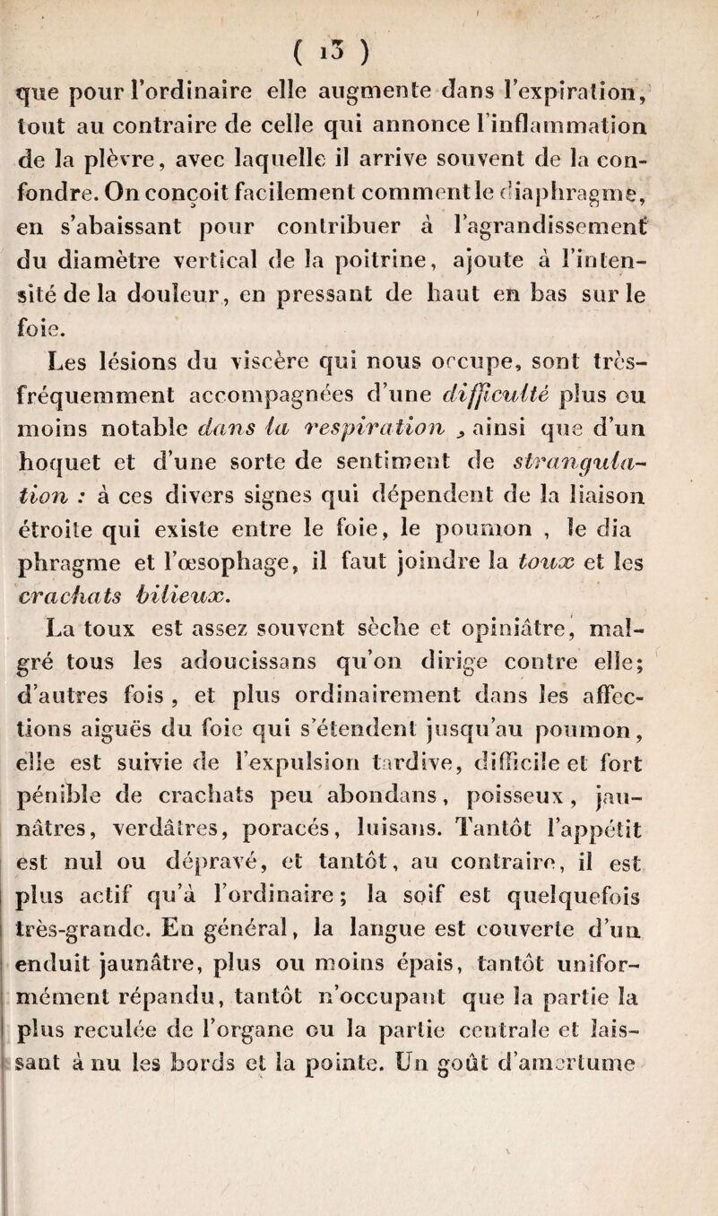 ( «3 ) que pour l’ordinaire elle augmente dans l’expiration, tout au contraire de celle qui annonce 1 inflammation de la plèvre, avec laquelle il arrive souvent de la con¬ fondre. On conçoit facilement comment le diaphragme, en s’abaissant pour contribuer à l'agrandissement! du diamètre vertical de la poitrine, ajoute à l’inten¬ sité de la douleur, en pressant de haut en bas sur le foie. Les lésions du viscère qui nous occupe, sont très- fréquemment accompagnées d’une difficulté plus ou moins notable dans la respiration ^ ainsi que d’un hoquet et d’une sorte de sentiment de strangula¬ tion : à ces divers signes qui dépendent de la liaison étroite qui existe entre le foie, le poumon , le dia phragme et l’œsophage, il faut joindre la toux et les crachats bilieux. La toux est assez souvent sèche et opiniâtre, mal¬ gré tous les adoucissans qu’on dirige contre elle; d’autres fois , et plus ordinairement dans les affec¬ tions aiguës du foie qui s’étendent jusqu’au poumon, elle est suivie de l’expulsion tardive, difficile et fort pénible de crachats peu abondans, poisseux, jau¬ nâtres, verdâtres, poracés, luisans. Tantôt l’appétit est nul ou dépravé, et tantôt, au contraire, il est plus actif qu’à l’ordinaire; la soif est quelquefois très-grande. En général, la langue est couverte d’un enduit jaunâtre, plus ou moins épais, tantôt unifor¬ mément répandu, tantôt n’occupant que la partie la plus reculée de l’organe ou la partie centrale et lais¬ sant à nu les bords et la pointe. Un goût d’amertume