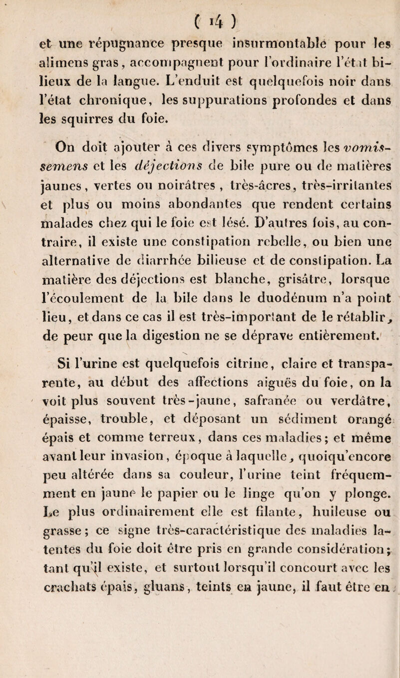 ( 4 ) et une répugnance presque insurmontable pour les alimens gras, accompagnent pour l’ordinaire l’état bi- lieux de la langue. L’enduit est quelquefois noir dans l’état chronique, les suppurations profondes et dans les squirres du foie. On doit ajouter à ces divers symptômes les vomis- semens et les déjections de bile pure ou de matières jaunes, vertes ou noirâtres , très-âcres, très-irritantes et plus ou moins abondantes que rendent certains malades chez qui le foie est lésé. D’autres lois, au con¬ traire, il existe une constipation rebelle, ou bien une alternative de diarrhée bilieuse et de constipation. La matière des déjections est blanche, grisâtre, lorsque l’écoulement de la bile dans le duodénum n’a point lieu, et dans ce cas il est très-important de le rétablir de peur que la digestion ne se déprave entièrement. Si l’urine est quelquefois citrine, claire et transpa¬ rente, au début des affections aiguës du foie, on la voit plus souvent très-jaune, safranée ou verdâtre, épaisse, trouble, et déposant un sédiment orangé épais et comme terreux, dans ces maladies; et même avant leur invasion, époque à laquelle, quoiqu’encore peu altérée dans sa couleur, l’urine teint fréquem¬ ment en jaune le papier ou le linge qu’on y plonge. Le plus ordinairement elle est filante, huileuse ou grasse ; ce signe très-caractéristique des maladies la¬ tentes du foie doit être pris en grande considération^ tant qu’dl existe, et surtout lorsqu’il concourt avec les crachats épais, gluans , teints en jaune, il faut être en