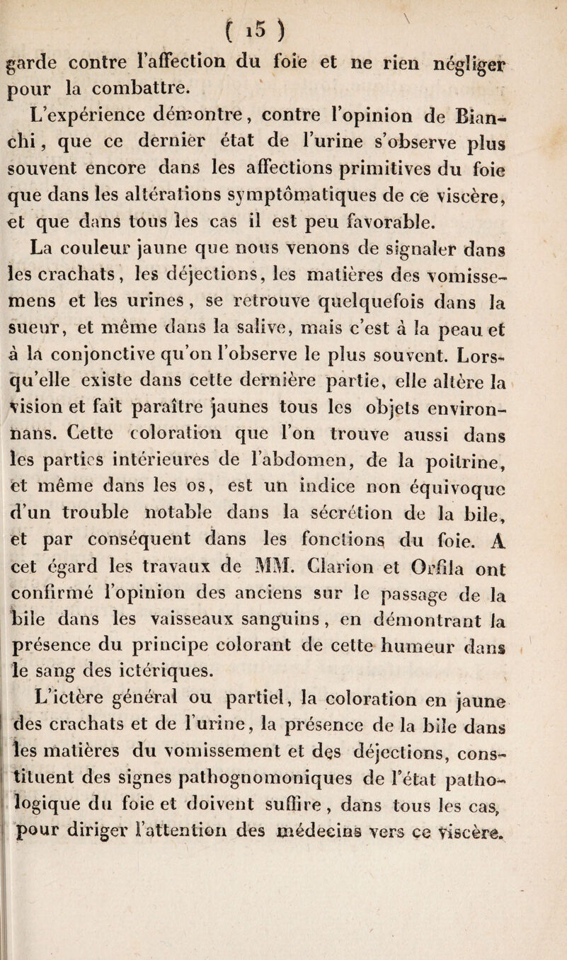 garde contre l’affection du foie et ne rien négliger pour la combattre. L’expérience démontre, contre l’opinion de Blan¬ chi , que ce dernier état de l’urine s’observe plus souvent encore dans les affections primitives du foie que dans les altérations symptomatiques de ce viscère, et que dans tous les cas il est peu favorable. La couleur jaune que nous venons de signaler dans les crachats, les déjections, les matières des vomisse- mens et les urines, se retrouve quelquefois dans la sueur, et même dans la salive, mais c’est à la peau et à la conjonctive qu’on l’observe le plus souvent. Lors¬ qu’elle existe dans cette dernière partie, elle altère la vision et fait paraître jaunes tous les objets environ¬ nons. Cette coloration que l’on trouve aussi dans les parties intérieures de l’abdomen, de la poitrine, et même dans les os, est un indice non équivoque d’un trouble notable dans la sécrétion de la bile, et par conséquent dans les fonctions du foie. A cet égard les travaux de MM. Clarion et Qrfila ont confirmé l’opinion des anciens sur le passage de la bile dans les vaisseaux sanguins, en démontrant la présence du principe colorant de cette humeur dans le sang des ictériques. L’ictère général ou partiel, la coloration en jaune des crachats et de l’urine , la présence de la bile dans les matières du vomissement et des déjections, cons¬ tituent des signes pathognomoniques de Fétat pat ho- i logique du foie et doivent suffire, dans tous les cas, pour diriger l’attention des médecins vers ce Viscère.