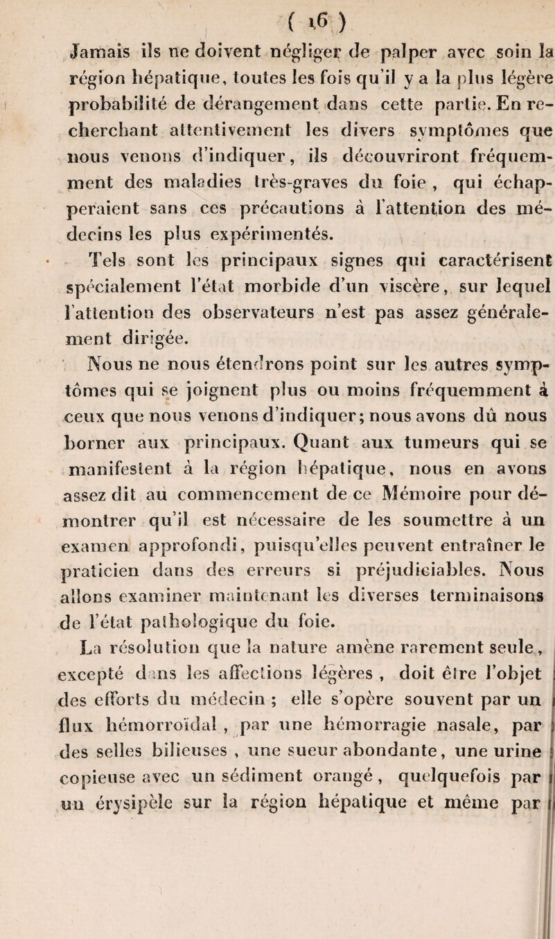 ( ) Jamais ils ne doivent négliger de palper avec soin la région hépatique, toutes les fois qu’il y a la plus légère probabilité de dérangement dans cette partie. En re¬ cherchant attentivement les divers symptômes que nous venons d’indiquer, ils découvriront fréquem¬ ment des maladies très-graves du foie , qui échap¬ peraient sans ces précautions à l'attention des mé¬ decins les plus expérimentés. Tels sont les principaux signes qui caractérisent spécialement l’état morbide d’un viscère, sur lequel i attention des observateurs n’est pas assez générale¬ ment dirigée. Nous ne nous étendrons point sur les autres symp¬ tômes qui se joignent plus ou moins fréquemment à ceux que nous venons d’indiquer; nous avons dû nous borner aux principaux. Quant aux tumeurs qui se manifestent à la région hépatique, nous en avons assez dit au commencement de ce Mémoire pour dé¬ montrer qu’il est nécessaire de les soumettre à un examen approfondi, puisqu’elles peuvent entraîner le praticien dans des erreurs si préjudiciables. Nous allons examiner maintenant les diverses terminaisons de ! état pathologique du foie. La résolution que la nature amène rarement seule, excepté dans les affections légères , doit être l’objet des efforts du médecin ; elle s’opère souvent par un flux hémorroïdal , par une hémorragie nasale, par des selles bilieuses , une sueur abondante, une urine copieuse avec un sédiment orangé, quelquefois pari un érysipèle sur la région hépatique et même par ’> -*>11