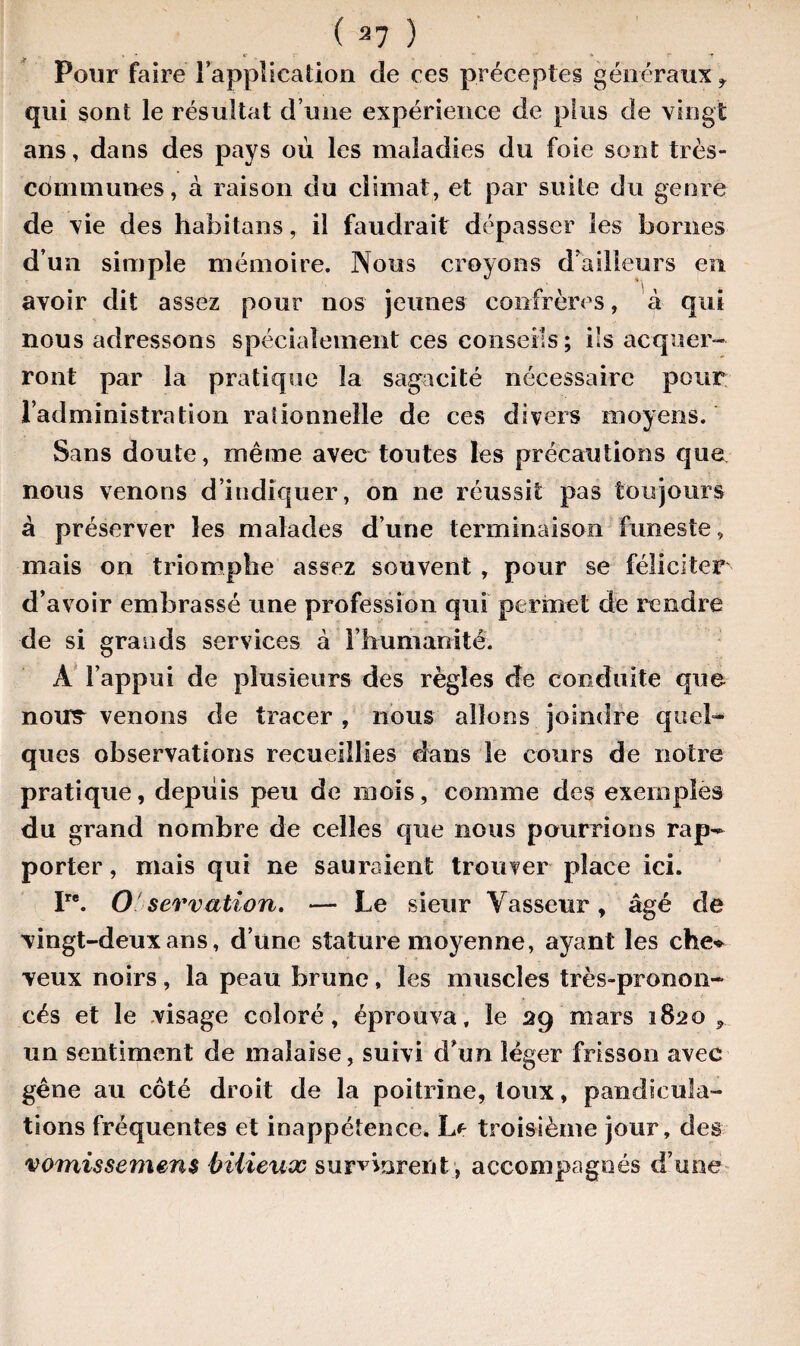 Pour faire l'application cîe ces préceptes généraux f qui sont le résultat d’une expérience de plus de vingt ans, dans des pays où les maladies du foie sont très- communes, à raison du climat, et par suite du genre de vie des habitans, il faudrait dépasser les bornes d’un simple mémoire. Nous croyons d’ailleurs en avoir dit assez pour nos jeunes confrères, à qui nous adressons spécialement ces conseils; ils acquer¬ ront par la pratique la sagacité nécessaire pour l’administration rationnelle de ces divers moyens. Sans doute, même avec toutes les précautions que nous venons d’indiquer, on ne réussit pas toujours à préserver les malades d’une terminaison funeste, mais on triomphe assez souvent , pour se féliciter d’avoir embrassé une profession qui permet de rendre de si grands services à l’humanité. A l’appui de plusieurs des règles de conduite que nous^ venons de tracer, nous allons joindre quel¬ ques observations recueillies dans le cours de notre pratique, depuis peu de mois, comme des exemples du grand nombre de celles que nous pourrions rap¬ porter , mais qui ne sauraient trouver place ici. I. O servation. — Le sieur Vasseur, âgé de vingt-deux ans, d’une stature moyenne, ayant les che* veux noirs, la peau brune, les muscles très-pronon¬ cés et le visage coloré, éprouva, le 29 mars 3820* un sentiment de malaise, suivi d’un léger frisson avec gêne au côté droit de la poitrine, toux, pandicula¬ tions fréquentes et inappétence. Le troisième jour, des vomissemens bilieux survinrent, accompagnés d’une