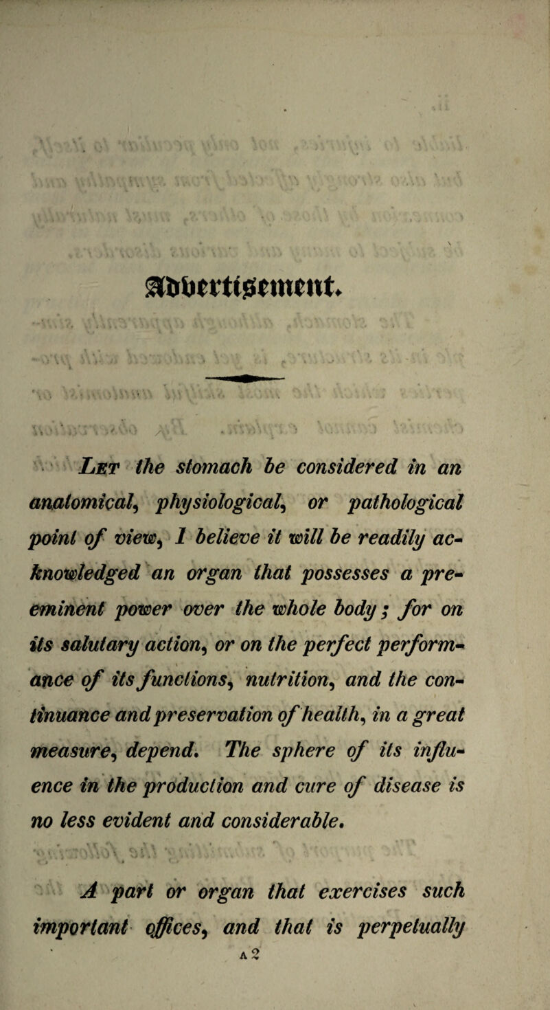 3UomiGcmrnt. W »> ^ '• ii » v> /y ‘ * *V> »V.- ^‘v. > • : , .1 '•' :' Let the stomach be considered in an anatomical, physiological, or pathological point of view, 1 believe it will be readily ac¬ knowledged an organ that possesses a pre¬ eminent power aver the whole body; for on its salutary action, or on the perfect perform- atice of its functions, nutrition, and the con¬ tinuance and preservation of health, in a great measure, depend. The sphere of its influ¬ ence in the production and cure of disease is no less evident and considerable• • \ % • * * , * , %i. i ' ‘ V','01 \ . . . <VV* <;> ^ part or organ that exercises such important offices, fe perpetually