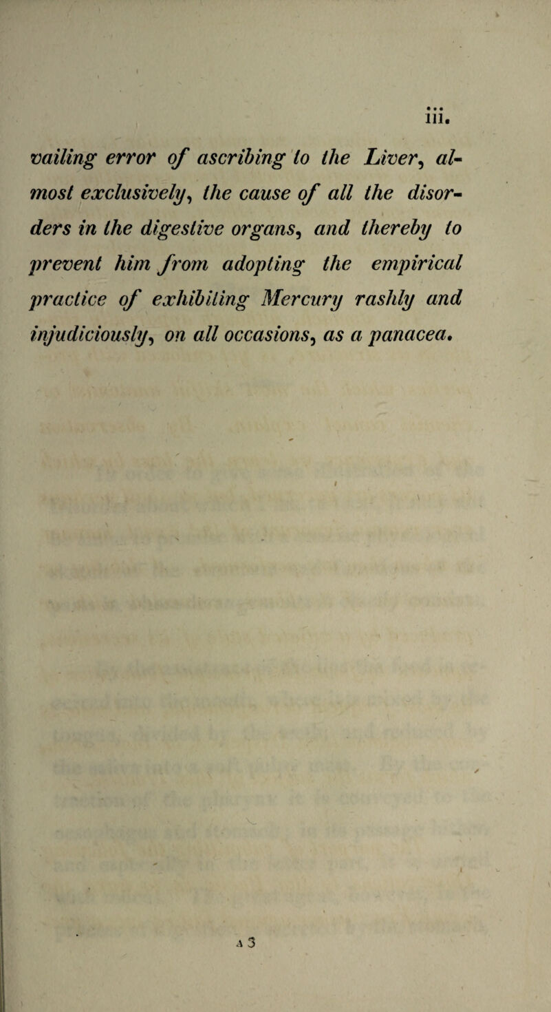 vailing error of ascribing lo the Liver, al¬ most exclusively, the cause of all the disor¬ ders in the digestive organs, and thereby to prevent him from adopting the empirical practice of exhibiting Mercury rashly and injudiciously, on all occasions, as a panacea.