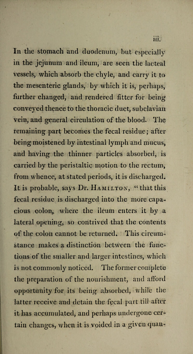 Hi. In the stomach and duodenum, but especially in the jejunum and ileum, are seen the lacteal vessels, which absorb the chyle, and carry it to the mesenteric glands, by which it is, perhaps, further changed, and rendered fitter for being conveyed thence to the thoracic duct, subclavian vein, and general circulation of the blood. The remaining part becomes the fecal residue; after being moistened by intestinal lymph and mucus, and having the thinner particles absorbed, is carried by the peristaltic motion to the rectum, from whence, at stated periods, it is discharged. It is probable, says Dr. Hamilton, “thatthis fecal residue is discharged into the more capa¬ cious colon* where the ileum enters it by a lateral opening, so contrived that the contents of the colon cannot be returned. This circum¬ stance makes a distinction between the func¬ tions of the smaller and larger intestines, which is not commonly noticed. The former complete the preparation of the nourishment, and afford opportunity for its being absorbed, while the latter receive and detain the fecal part till alter it has accumulated, and perhaps undergone cer¬ tain changes, when it is voided in a given quau-