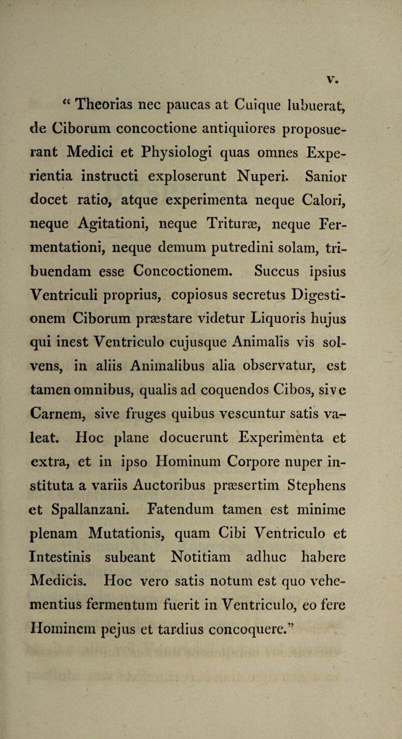 V. “ Theorias nec paucas at Cuique lubuerat, de Ciborum concoctione antiquiores proposue- rant Medici et Physiologi quas omnes Expe- rientia ins true ti exploserunt Nuperi. Sanior docet ratio, atque experimenta neque Calori, neque Agitationi, neque Triturae, neque Fer- mentationi, neque demum putredini solam, tri- buendam esse Concoctionem. Succus ipsius Ventriculi proprius, copiosus secretus Digesti- onem Ciborum prsestare videtur Liquoris hujus qui inest Ventriculo cujusque Animalis vis sol- vens, in aliis Animalibus alia observatur, est tamen omnibus, qualis ad coquendos Cibos, sive Carnem, sive fruges quibus vescuntur satis va- leat. Hoc plane docuerunt Experimenta et extra, et in ipso Hominum Corpore nuper in- stituta a variis Auctoribus prassertim Stephens et Spallanzani. Fatendum tamen est minime plenam Mutationis, quam Cibi Ventriculo et Intestinis subeant Notitiam adhuc habere Medicis. Hoc vero satis notum est quo vehe- mentius fermentum fuerit in Ventriculo, eo fere Hominem pejus et tardius concoquere.”