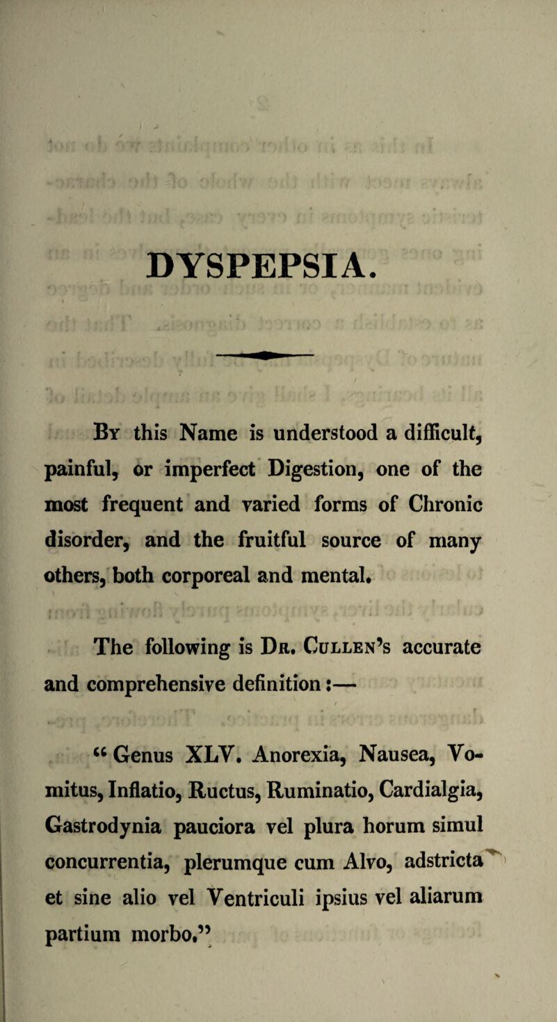 DYSPEPSIA. By this Name is understood a difficult, painful, or imperfect Digestion, one of the most frequent and varied forms of Chronic disorder, and the fruitful source of many others, both corporeal and mental* The following is Da. Cullen’s accurate and comprehensive definition:— u Genus XLV. Anorexia, Nausea, Yo- mitus, Inflatio, Ructus, Ruminatio, Cardialgia, Gastrodynia pauciora vel plura horum simul concurrentia, plerumque cum Alvo, adstricta et sine alio vel Ventriculi ipsius vel aliarum partium morbo,”