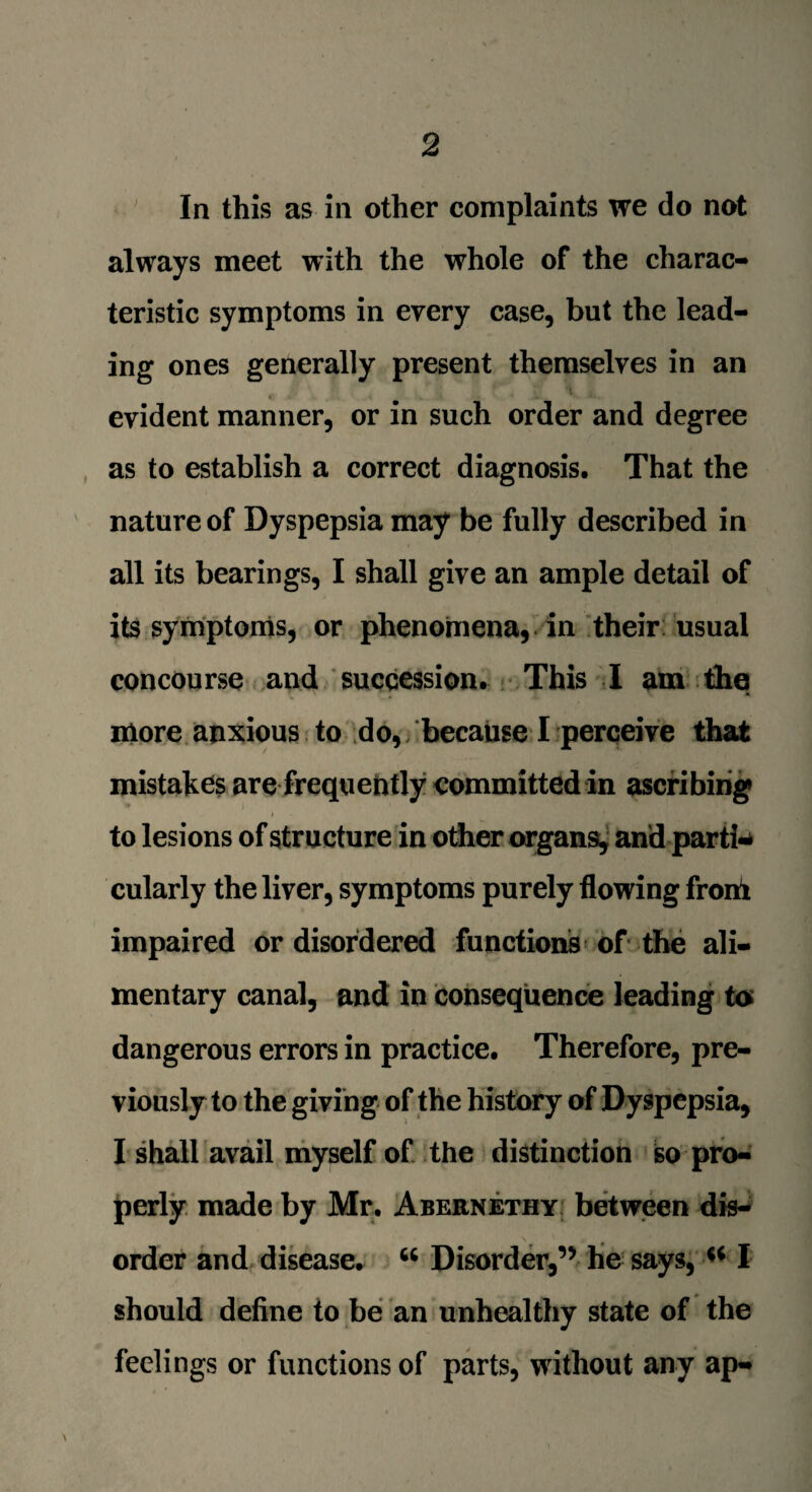 In this as in other complaints we do not always meet with the whole of the charac¬ teristic symptoms in every case, but the lead¬ ing ones generally present themselves in an i evident manner, or in such order and degree as to establish a correct diagnosis. That the nature of Dyspepsia may be fully described in all its bearings, I shall give an ample detail of its symptoms, or phenomena, in their usual concourse and succession. This I am the more anxious to do, because I perceive that mistakes are frequently committed in ascribing i to lesions of structure in other organs, and parti¬ cularly the liver, symptoms purely flowing front impaired or disordered functions of the ali¬ mentary canal, and in consequence leading to dangerous errors in practice. Therefore, pre¬ viously to the giving of the history of Dyspepsia, I shall avail myself of the distinction so pro¬ perly made by Mr. Abernethy between dis¬ order and disease. “ Disorder,’5 he says, “ I should define to be an unhealthy state of the feelings or functions of parts, without any ap-