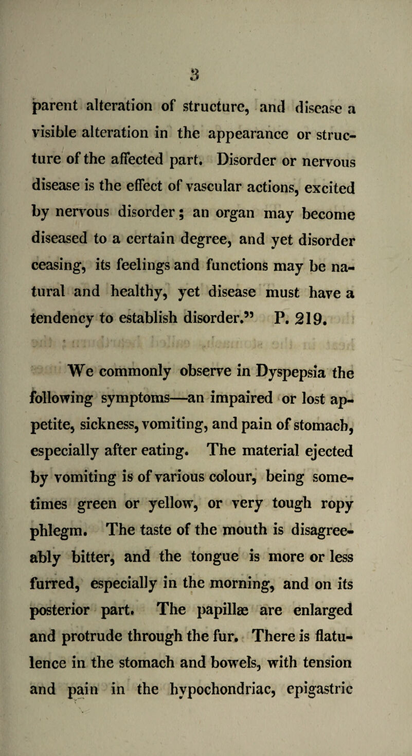 parent alteration of structure, and disease a visible alteration in the appearance or struc¬ ture of the affected part. Disorder or nervous disease is the effect of vascular actions, excited by nervous disorder; an organ may become diseased to a certain degree, and yet disorder ceasing, its feelings and functions may be na¬ tural and healthy, yet disease must have a tendency to establish disorder.” P. 219. i . * • r * t * * » *1 . . . : r f j , We commonly observe in Dyspepsia the following symptoms—an impaired or lost ap¬ petite, sickness, vomiting, and pain of stomach, especially after eating. The material ejected by vomiting is of various colour, being some¬ times green or yellow, or very tough ropy phlegm. The taste of the mouth is disagree¬ ably bitter, and the tongue is more or less furred, especially in the morning, and on its posterior part. The papillae are enlarged and protrude through the fur. There is flatu¬ lence in the stomach and bowels, with tension and pain in the hypochondriac, epigastric