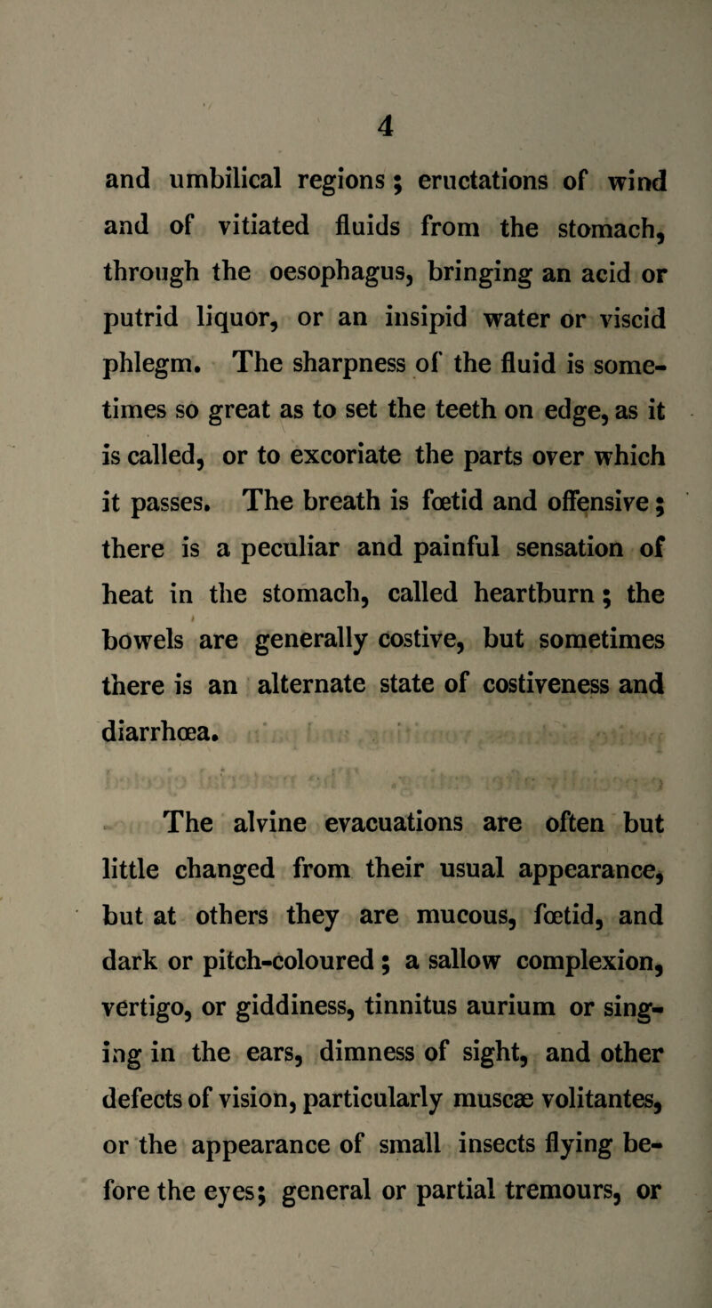 and umbilical regions ; eructations of wind and of vitiated fluids from the stomach, through the oesophagus, bringing an acid or putrid liquor, or an insipid water or viscid phlegm. The sharpness of the fluid is some¬ times so great as to set the teeth on edge, as it is called, or to excoriate the parts over which it passes. The breath is foetid and offensive; there is a peculiar and painful sensation of heat in the stomach, called heartburn; the * bowels are generally costive, but sometimes there is an alternate state of costiveness and diarrhoea. The alvine evacuations are often but little changed from their usual appearance, but at others they are mucous, foetid, and dark or pitch-coloured ; a sallow complexion, vertigo, or giddiness, tinnitus aurium or sing¬ ing in the ears, dimness of sight, and other defects of vision, particularly muscae volitantes, or the appearance of small insects flying be¬ fore the eyes; general or partial tremours, or