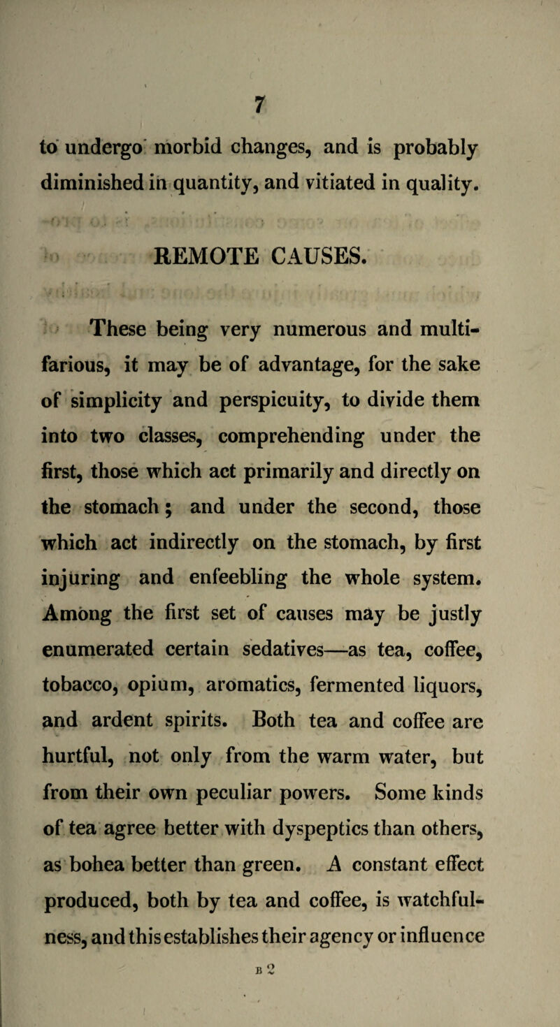 to undergo morbid changes, and is probably diminished in quantity, and vitiated in quality. REMOTE CAUSES. These being very numerous and multi¬ farious, it may be of advantage, for the sake of simplicity and perspicuity, to divide them into two classes, comprehending under the first, those which act primarily and directly on the stomach; and under the second, those which act indirectly on the stomach, by first injuring and enfeebling the whole system. Among the first set of causes may be justly enumerated certain sedatives—as tea, coffee, tobacco, opium, aromatics, fermented liquors, and ardent spirits. Both tea and coffee are hurtful, not only from the warm water, but from their own peculiar powers. Some kinds of tea agree better with dyspeptics than others, as bohea better than green. A constant effect produced, both by tea and coffee, is watchful¬ ness, and this establishes their agency or influence B 2 I