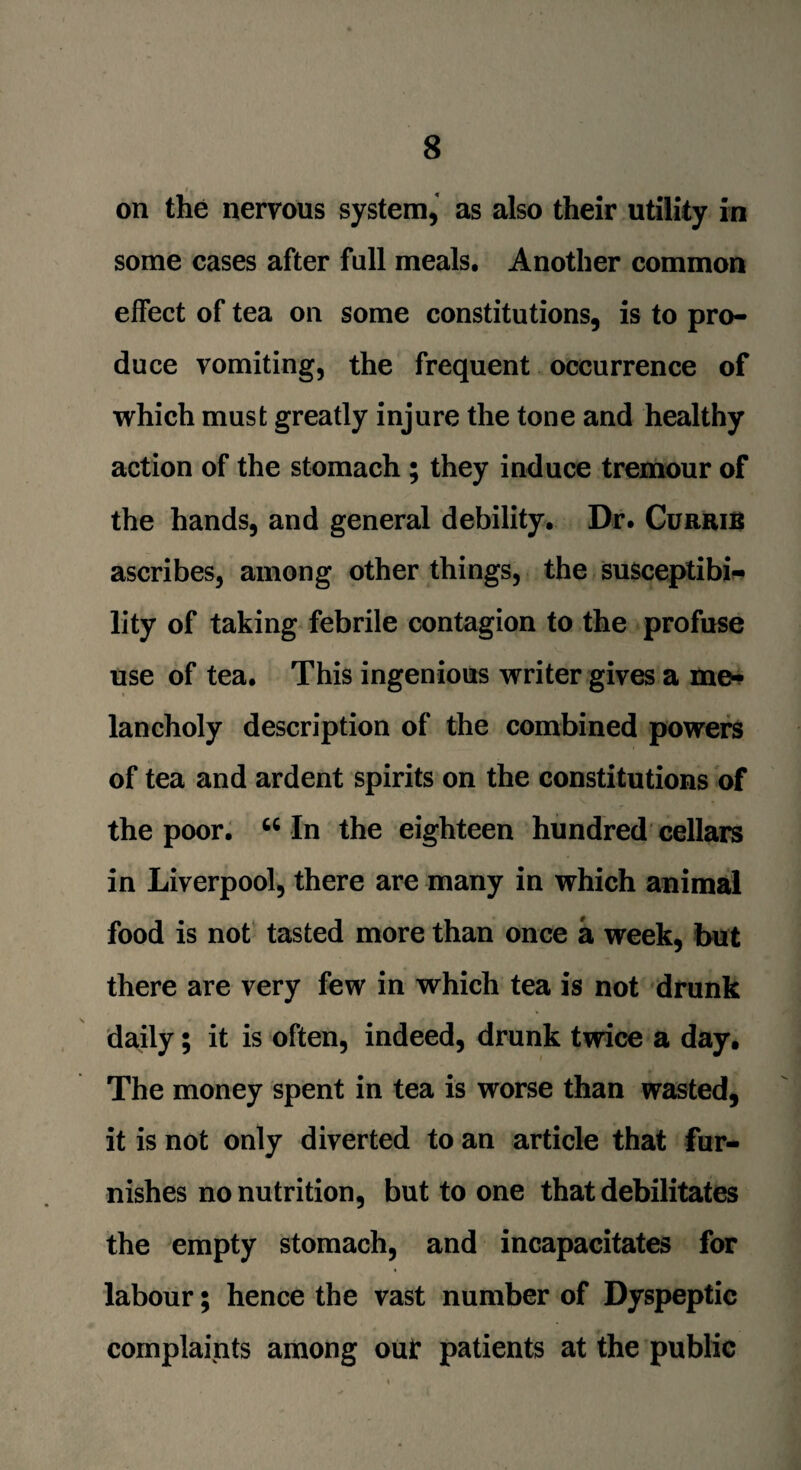 on the nervous system, as also their utility in some cases after full meals. Another common effect of tea on some constitutions, is to pro¬ duce vomiting, the frequent occurrence of which must greatly injure the tone and healthy action of the stomach ; they induce tremour of the hands, and general debility. Dr. CurriB ascribes, among other things, the susceptibi¬ lity of taking febrile contagion to the profuse use of tea. This ingenious writer gives a me¬ lancholy description of the combined powers of tea and ardent spirits on the constitutions of the poor. u In the eighteen hundred cellars in Liverpool, there are many in which animal food is not tasted more than once a week, but there are very few in which tea is not drunk daily; it is often, indeed, drunk twice a day. The money spent in tea is worse than wasted, it is not only diverted to an article that fur¬ nishes no nutrition, but to one that debilitates the empty stomach, and incapacitates for labour; hence the vast number of Dyspeptic complaints among out* patients at the public