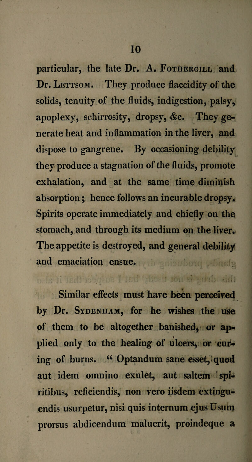 / 10 particular, the late Dr. A. Fothergili* and Dr. Lettsom. They produce flaccidity of the solids, tenuity of the fluids, indigestion, palsy, apoplexy, schirrosity, dropsy, &c. They ge¬ nerate heat and inflammation in the liver, and dispose to gangrene. By occasioning debility they produce a stagnation of the fluids, promote exhalation, and at the same time diminish absorption; hence follows an incurable dropsy. Spirits operate immediately and chiefly on the stomach, and through its medium on the liver. The appetite is destroyed, and general debility and emaciation ensue. ** « * , . * j # * » l J J 'it* ; .i (i ] Similar effects must have been perceived by Dr. Sydenham, for he wishes the use of them to be altogether banished, or ap* ♦ plied only to the healing of ulcers, or cm> ing of burns. “ Optandum sane esset, quod aut idem omnino exulet, aut saltern spi¬ rit! bus, reficiendis, non vero iisdem extingu- endis usurpetur, nisi quis internum ejusUsum prorsus abdicendum maluerit, proindeque a