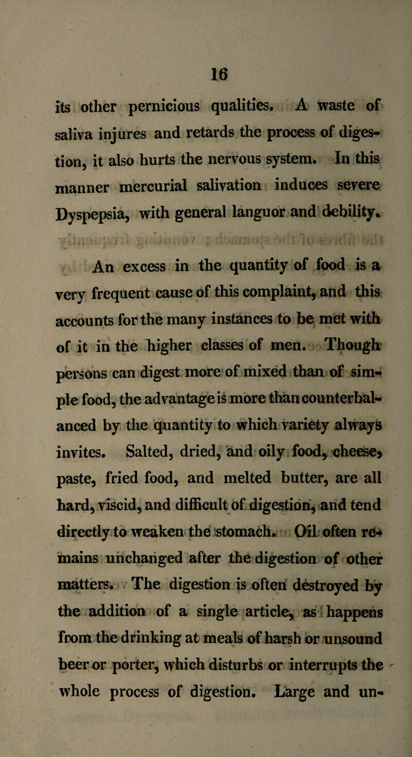 its other pernicious qualities. A waste of saliva injures and retards the process of diges¬ tion, it also hurts the nervous system. In this manner mercurial salivation induces severe Dyspepsia, with general languor and debility. 'V t i • * j » J ' t •* - *i i' * * r * j V‘ * * » - i i ' . ■ • 'w, * • % An excess in the quantity of food is a verv frequent cause of this complaint, and this accounts for the many instances to be met with of it in the higher classes of men. Though persons can digest more of mixed than of sim- pie food, the advantage is more than counterbal¬ anced by the quantity to which variety always invites. Salted, dried, and oily food, cheese* paste, fried food, and melted butter, are all hard, viscid, and difficult of digestion, and tend directly to weaken the stomach. Oil often r04 mains unchanged after the digestion of other matters. The digestion is ofteri destroyed by the addition of a single article, as happens from the drinking at meals of harsh or unsound beer or porter, which disturbs or interrupts the whole process of digestion. Large and un-