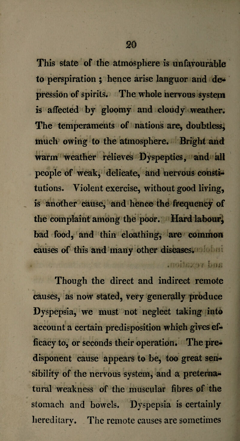 This state oF the atmosphere is unfavourable to perspiration ; hence arise languor and de* pression of spirits. The whole nervous system is affected by gloomy and cloudy weather. The temperaments of nations are, doubtless, much owing to the atmosphere. Bright and * < - • * ** * , , warm weather relieves Dyspeptics, and all people of weak, delicate, and nervous consti¬ tutions. Violent exercise, without good living, is another cause, and hence the frequency of the complaint among the poor. Hard labour* bad food, and thin cloathing* are common causes of this and many other diseases. Though the direct and indirect remote causes, as now stated, very generally produce Dyspepsia, we must not neglect taking into account a certain predisposition which gives ef¬ ficacy to, or seconds their operation. The pre* disponent cause appears to be, too great sen¬ sibility of the nervous system, and a preterna¬ tural weakness of the muscular fibres of the stomach and bowels. Dyspepsia is certainly liereditarv. The remote causes are sometimes •>