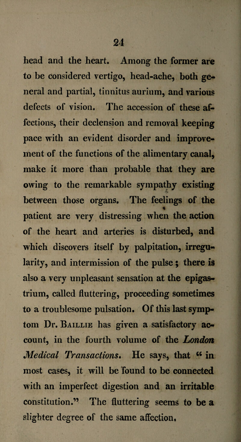 head and the heart. Among the former are to be considered vertigo, head-ache, both ge¬ neral and partial, tinnitus aurium, and various defects of vision. The accession of these af¬ fections, their declension and removal keeping pace with an evident disorder and improve- i ment of the functions of the alimentary canal, make it more than probable that they are owing to the remarkable sympathy existing between those organs. The feelings of the * patient are very distressing when the action of the heart and arteries is disturbed, and which discovers itself by palpitation, irregu¬ larity, and intermission of the pulse; there is also a very unpleasant sensation at the epigas¬ trium, called fluttering, proceeding sometimes to a troublesome pulsation. Of this last symp¬ tom Dr. Baillie has given a satisfactory ac¬ count, in the fourth volume of the London Medical Transactions. He says, that “ in most cases, it will be found to be connected with an imperfect digestion and an irritable constitution.” The fluttering seems to be a slighter degree of the same affection.