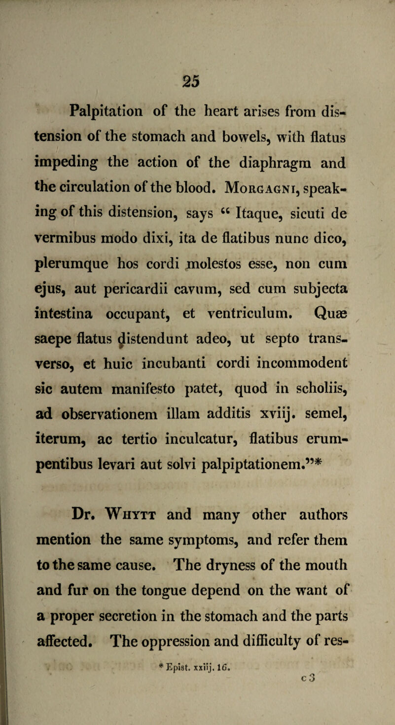 Palpitation of the heart arises from dis¬ tension of the stomach and bowels, with flatus impeding the action of the diaphragm and the circulation of the blood, Morgagni, speak¬ ing of this distension, says 46 Itaque, sicuti de vermibus modo dixi, ita de flatibus nunc dico, plerumque hos cordi molestos esse, non cum ejus, aut pericardii cavum, sed cum subjecta intestina occupant, et ventriculum. Quae saepe flatus ^istendunt adeo, ut septo trans- verso, et huic incubanti cordi incommodent sic autem manifesto patet, quod in scholiis, ad observationem illam additis xviij. semel, iterum, ac tertio inculcatur, flatibus erum- pentibus levari aut solvi palpiptationem.”* Dr. Whytt and many other authors mention the same symptoms, and refer them to the same cause. The dryness of the mouth and fur on the tongue depend on the want of a proper secretion in the stomach and the parts affected. The oppression and difficulty of res- c 3 * Kpist. xxilj. 1C.