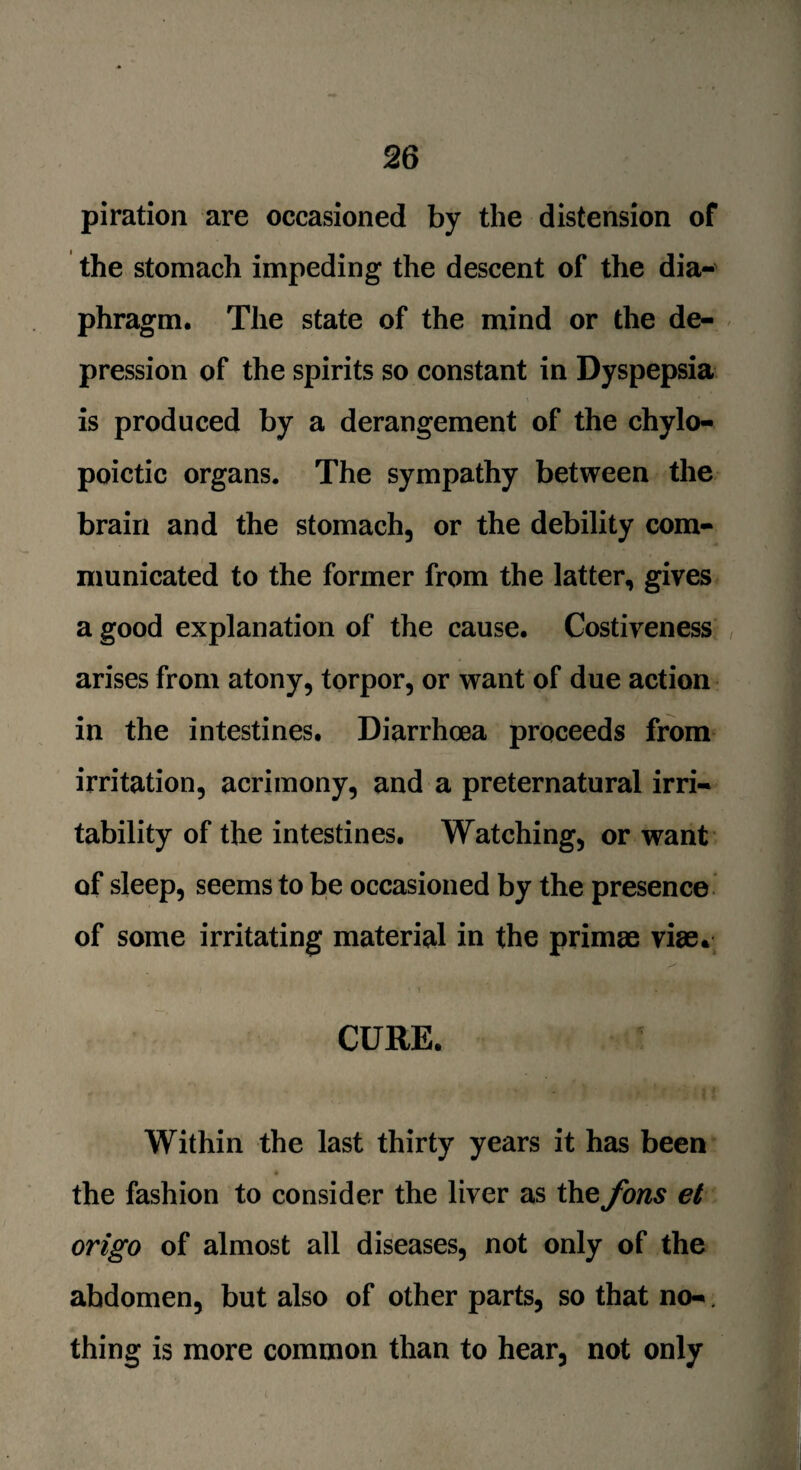 piration are occasioned by the distension of the stomach impeding the descent of the dia¬ phragm. The state of the mind or the de¬ pression of the spirits so constant in Dyspepsia is produced by a derangement of the chylo- poictic organs. The sympathy between the brain and the stomach, or the debility com¬ municated to the former from the latter, gives a good explanation of the cause. Costiveness arises from atony, torpor, or want of due action in the intestines. Diarrhoea proceeds from irritation, acrimony, and a preternatural irri¬ tability of the intestines. Watching, or want of sleep, seems to be occasioned by the presence of some irritating material in the primae vise. • 1 * ; Q i ' 2 , * f CURE. Within the last thirty years it has been the fashion to consider the liver as the Jons et origo of almost all diseases, not only of the abdomen, but also of other parts, so that no-. thing is more common than to hear, not only