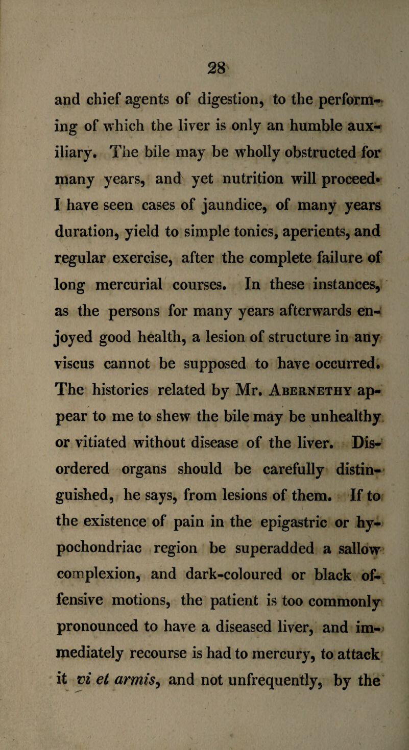 and chief agents of digestion, to the perform¬ ing of which the liver is only an humble aux¬ iliary, The bile may be wholly obstructed for many years, and yet nutrition will proceed* I have seen cases of jaundice, of many years duration, yield to simple tonics, aperients, and regular exercise, after the complete failure of long mercurial courses. In these instances, as the persons for many years afterwards en¬ joyed good health, a lesion of structure in any viscus cannot be supposed to have occurred. The histories related by Mr. Abernethy ap- ✓ pear to me to shew the bile may be unhealthy or vitiated without disease of the liver. Dis¬ ordered organs should be carefully distin¬ guished, he says, from lesions of them. If to the existence of pain in the epigastric or hy¬ pochondriac region be superadded a sallow complexion, and dark-coloured or black of¬ fensive motions, the patient is too commonly pronounced to have a diseased liver, and im¬ mediately recourse is had to mercury, to attack it vi et armis, and not unfrequently, by the