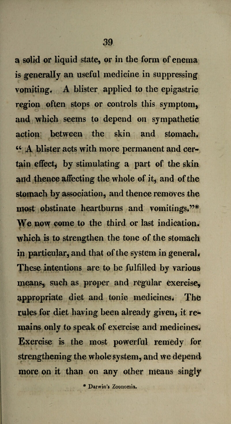 a solid or liquid state, or in the form of enema is generally an useful medicine in suppressing vomiting. A blister applied to the epigastric region often stops or controls this symptom, and which seems to depend on sympathetic action between the skin and stomach, *• - ■ -» »■ - v *• ■< 44 A blister acts with more permanent and cer¬ tain effect, by stimulating a part of the skin and thence affecting the whole of it, and of the stomach by association, and thence removes the most obstinate heartburns and vomitings,”* We now come to the third or last indication, c ' 1 which is to strengthen the tone of the stomach in particular, and that of the system in general. These intentions are to be fulfilled by various means, such as proper and regular exercise, appropriate diet and tonic medicines. The rules for diet having been already given, it re- * mains only to speak of exercise and medicines. Exercise is the most powerful remedy for i , strengthening the whole system, and we depend more on it than on any other means singly * Darwin’s Zoonomia.