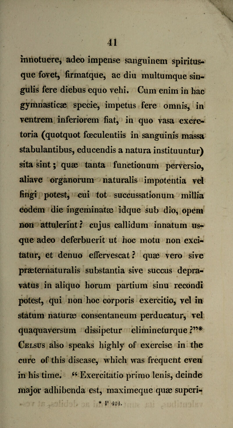 \ innotuere, adeo impense sanguinem spiritus- que fovet, firmatque, ac diu multumque sin¬ gulis fere diebus equo vehi. Cum enim in hac gymnastic® specie, impetus fere omnis, in ventrem inferiorem fiat, in quo vasa excre- toria (quotquot foeculentiis in sanguinis massa stabulantibus, educendis a natura instituuntur) sita sint; quae tanta functionum perversio, aliave organorum naturalis impotentia vel fingi potest, cui tot succussationum millia eodem die ingeminat® idque sub dio, opem non attulerint? cujus callidum innatum us¬ que adeo deferbuerit ut hoc motu non exci- tatur, et denuo efferyescat ? qu® vero sive pr®ternaturalis substantia sive succus depra- vatus in aliquo horum partium sinu recondi potest, qui non hoc corporis exercitio, yel in statum natur® consentaneum perducatur, vel quaquaversum dissipetur elimineturque Celsus also speaks highly of exercise in the cure of this disease, which was frequent even in his time, “ Exercitatio primo lenis, deinde major adhibenda est, maximeque qu® superi- * V 424.