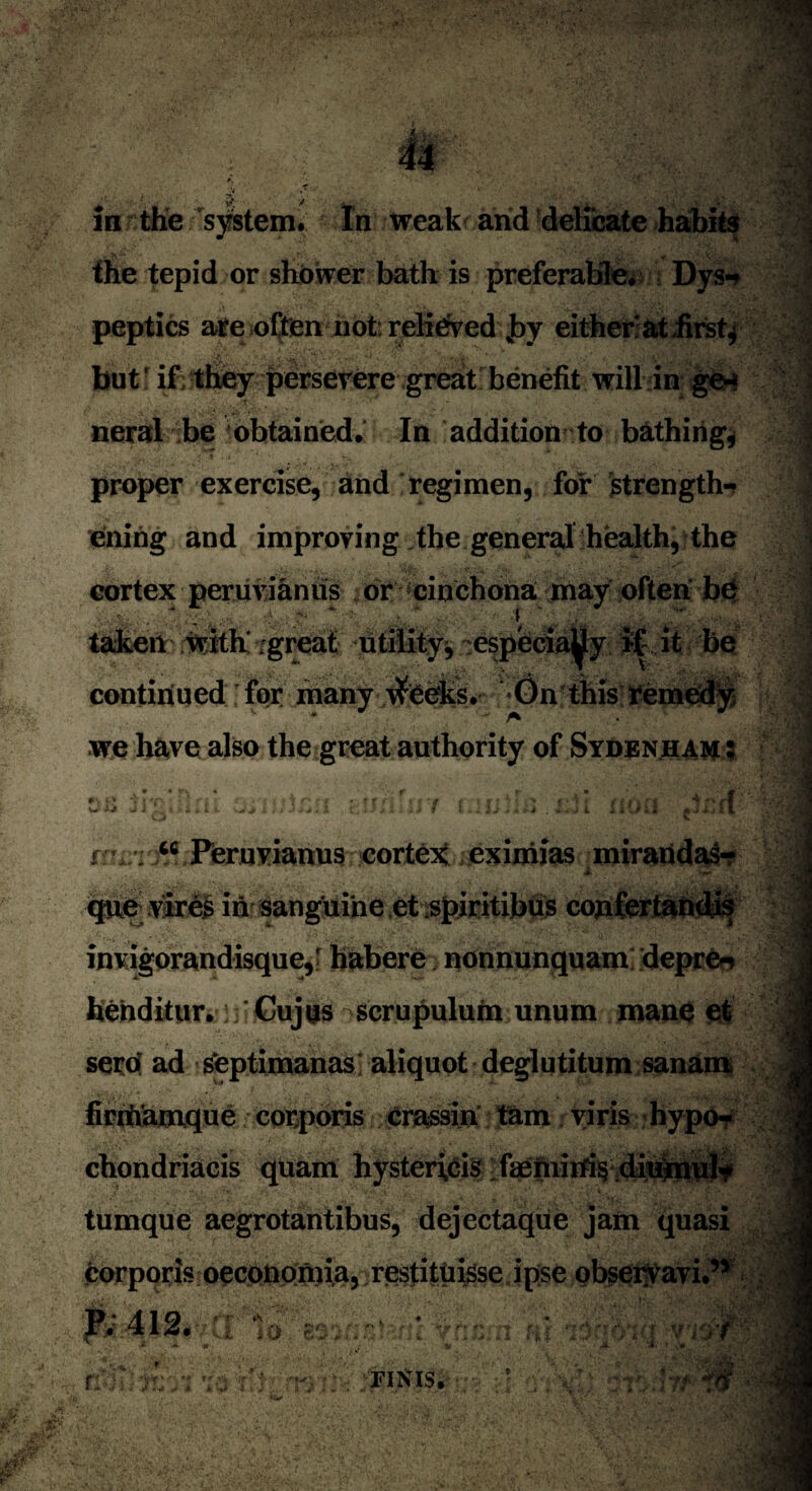 in the system. tn weak and delicate habits the tepid or shower bath is preferable. Dys-? peptics are often not relieved ,by either at firsts but! if;they persevere great benefit will in ge¬ neral be 'obtained. In addition to bathing, proper exercise, and regimen, for strength¬ ening and improving the general health, the cortex peruvianus or cinchona may often be ■ ./. r- I taken with' great utility^ especia^y if it be continued for many ytfeeks. On this remedy we have also the great authority of Sydenham: V- -i-J i no “ Peruvianus cortex eximias miraridas- <gte vires in sanguine et spiritibus confertandis invigorandisque,' habere nonnunquam depre* henditur.: Gujus scrupulum unum mane et sera ad septimanas aliquot deglutitum sanam finftamque corporis crassin tarn viris hypo- chondriacis quam hysterics faeniirfi§ diuinul* tumque aegrotantibus, dejectaque jam quasi corporis oeconomia, restituisse ipse observavi.” P* 412« 7 rc* % • * iU'1 i * FINIS.