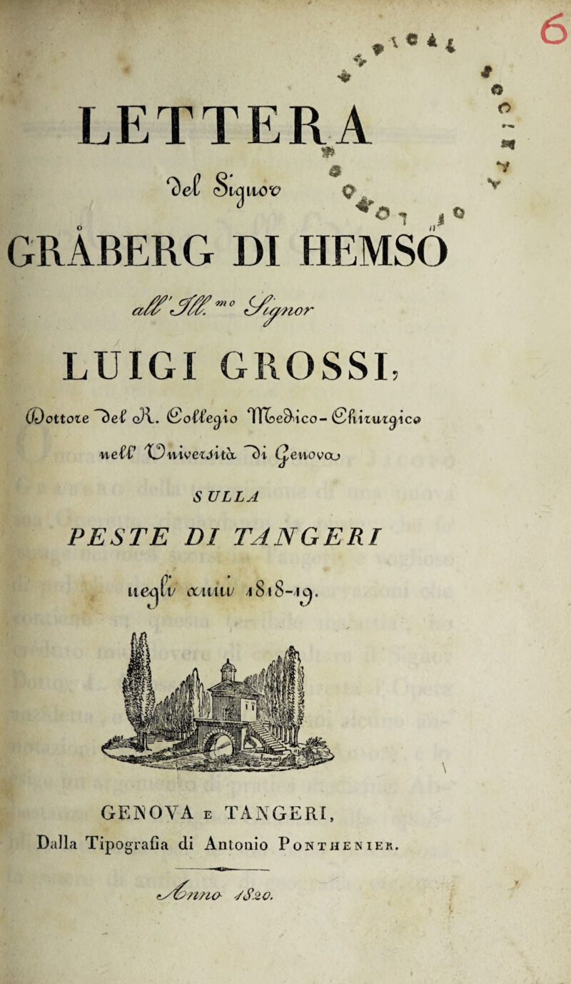 *'• *4 L E T T ERA & 0 O *• *y Q O o GRABERG DI HEMSO a ' /m 0 c/- C/ra. Creano r LUIGI GROSSI, (Dottore g)U (So'U’e^io IfìUe^t tco- iSfiixut^ico nelT XDnweióita. (y enovoo S ULLA PESTE DI TANGERI ueqlv ccmiv 4 Si 8-1ci. GENOVA e TANGERI, Dalla Tipo grafia di Antonio Pontheniek, brina 4S20.
