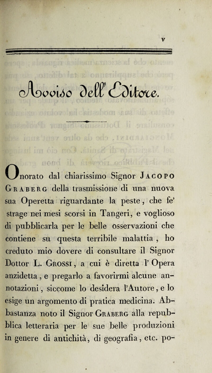 Onorato dal chiarissimo Signor Jacopo Graberg della trasmissione di una nuova sua Operetta riguardante la peste 5 che fe’ strage nei mesi scorsi in Tangeri, e voglioso di pubblicarla per le belle osservazioni che contiene su questa terribile malattia , ho creduto mio dovere di consultare il Signor Dottor L. Grossi , a cui è diretta 1’ Opera anzidetta, e pregarlo a favorirmi alcune an¬ notazioni , siccome lo desidera l’Autore, e lo esige un argomento di pratica medicina. Ab¬ bastanza noto il Signor Graberg alla repub¬ blica letteraria per le sue belle produzioni in genere di antichità -, di geografia, etc. po-