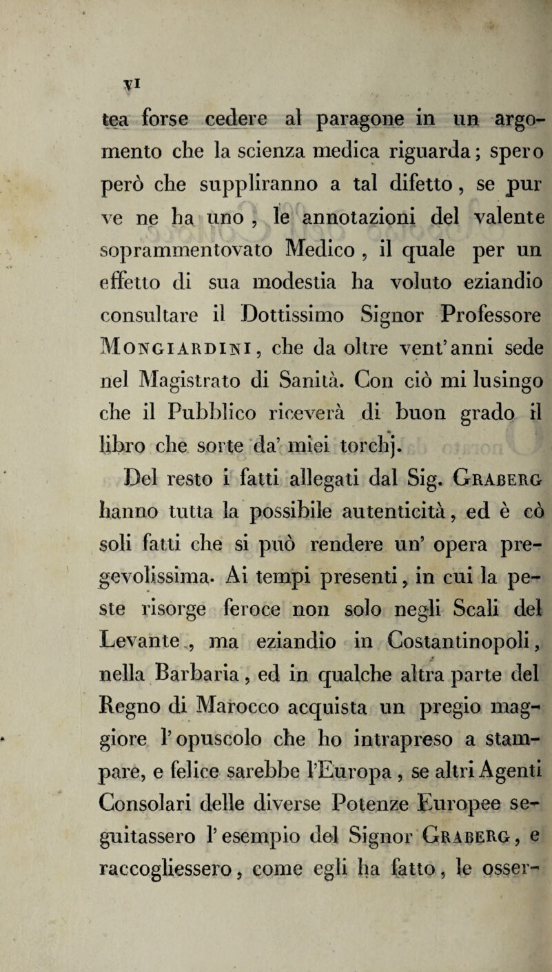 tea forse cedere al paragone in un argo¬ mento che la scienza medica riguarda; spero però che suppliranno a tal difetto, se pur ve ne ha uno , le annotazioni del valente soprammentovato Medico , il quale per un effetto di sua modestia ha voluto eziandio consultare il Dottissimo Signor Professore Mongiardini, che da oltre vent’anni sede nel Magistrato di Sanità. Con ciò mi lusingo che il Pubblico riceverà di buon grado il libro che sorte da’ miei torchj. Del resto i fatti allegati dal Sig. Graberg hanno tutta la possibile autenticità, ed è co soli fatti che si può rendere un’ opera pre¬ gevolissima. Ai tempi presenti, in cui la pe¬ ste risorge feroce non solo negli Scali del Levante , ma eziandio in Costantinopoli, nella Barbaria, ed in qualche altra parte del Regno di Marocco acquista un pregio mag¬ giore V opuscolo che ho intrapreso a stam¬ pare, e felice sarebbe l’Europa , se altri Agenti Consolari delle diverse Potenze Europee se¬ guitassero l’esempio del Signor Graberg, e raccogliessero, come egli ha fatto, le ossei-