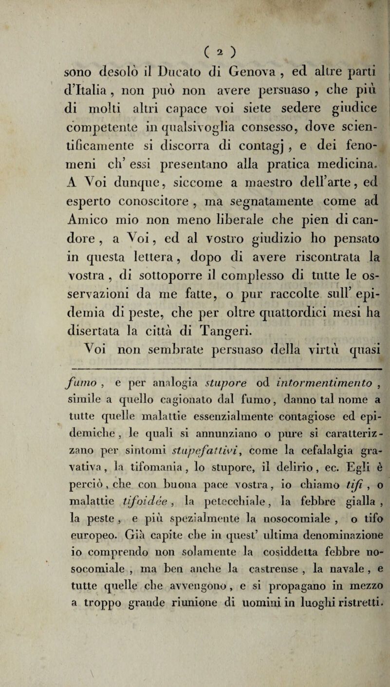 sono desolò il Ducato di Genova , ed altre parti d’Italia , non può non avere persuaso , che più di molti altri capace voi siete sedere giudice competente in qualsivoglia consesso, dove scien¬ tificamente si discorra di contagj , e dei feno¬ meni eh’ essi presentano alla pratica medicina. A Voi dunque, siccome a maestro dell’arte, ed esperto conoscitore , ma segnatamente come ad Amico mio non meno liberale che pien di can¬ dore , a Voi, ed al vostro giudizio ho pensato in questa lettera, dopo di avere riscontrata la vostra , di sottoporre il complesso di tutte le os¬ servazioni da me fatte, o pur raccolte sull’ epi¬ demia di peste, che per oltre quattordici mesi ha disertata la città di Tangeri. Voi non sembrate persuaso della virtù quasi fumo , e per analogia stupore od intormentimento , simile a quello cagionato dal fumo, danno tal nome a tutte quelle malattie essenzialmente contagiose ed epi¬ demiche , le quali si annunziano o pure si caratteriz¬ zano per sintomi stupefattivi, come la cefalalgia gra- vativa, la tifomania, lo stupore, il delirio, ec. Egli è perciò, che con buona pace vostra, io chiamo tifi , o malattie tifoidèe, la petecchiale, la febbre gialla , la peste , e più spezialmente la nosocomiale , o tifo europeo. Già capite che in quest’ ultima denominazione io comprendo non solamente la cosiddetta febbre no¬ socomiale , ma ben anche la castrense , la navale , e tutte quelle che avvengono , e si propagano in mezzo a troppo grande riunione di uomini in luoghi ristretti.