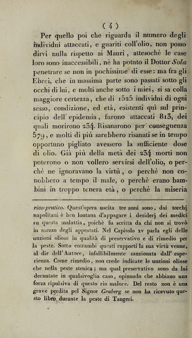 Per quello poi che riguarda il numero degli individui attaccati, e guariti coll’olio, non posso dirvi nulla rispetto ai Mauri , attesoché le case loro sono inaccessibili, nè ha potuto il Dottor Sola penetrare se non in pochissime di esse : ma fra gli Ebrei, che in massima parte sono passati sotto gli occhi di lui, e molti anche sotto i miei, si sa colla maggiore certezza, che di i52D individui di ogni sesso, condizione, ed età, esistenti qui sul prin- , cipio dell epidemia, furono attaccati 8i3, dei quali morirono 254- Risanarono per conseguenza 579 , e molti di più sarebbero risanati se in tempo opportuno pigliato avessero la sufficiente dose di olio. Già più della metà dei s54 morti non poterono o non vollero servirsi dell’olio, o per¬ chè ne ignoravano la virtù, o perchè non co¬ nobbero a tempo il male, o perchè erano bam¬ bini in troppo tenera età , o perchè la miseria rico-pratico. Quest'opera uscita tre anni sono, dai torchj napolitani è ben lontana d’appagare i desiderj dei medici su questa malattia, poiché fu scritta da chi non si trovò in mezzo degli appcstati. Nel Capitolo xv parla egli delle unzioni oliose in qualità di preservativo e di rimedio per la peste. Sotto entrambi questi rapporti la sua virtù venne, al dir dell’Autore, infallibilmente sanzionata dall’espe¬ rienza. Come rimedio, non crede indicate le unzioni oliose che nella peste stonica ; ma qual preservativo sono da lui decantate in qualsivoglia caso, opinando che abbiano una forza ripulsiva di questo rio malore. Del resto non è una grave perdita pel Signor Graberg se non ha ricevuto que¬ sto libro durante la peste di Tangeri.