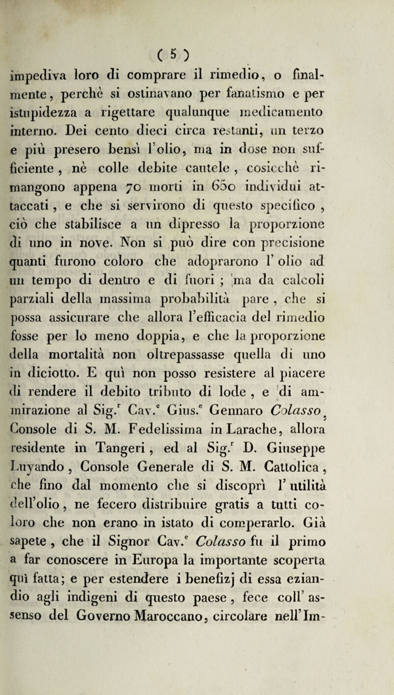 impediva loro di comprare il rimedio, o final¬ mente , perchè si ostinavano per fanatismo e per istupidezza a rigettare qualunque medicamento interno. Dei cento dieci circa restanti, un terzo e più presero bensì folio, ma in dose non suf¬ ficiente , nè colle debite cautele , cosicché ri¬ mangono appena 70 morti in 65o individui at¬ taccati , e che si servirono di questo specifico , ciò che stabilisce a un dipresso la proporzione di uno in nove. Non si può dire con precisione quanti furono coloro che adoprarono f olio ad un tempo di dentro e di fuori ; ma da calcoli parziali della massima probabilità pare , che si possa assicurare che allora l’efficacia del rimedio fosse per lo meno doppia, e che la proporzione della mortalità non oltrepassasse quella di uno in diciotto. E qui non posso resistere al piacere di rendere il debito tributo di lode , e di ani- J 1 mirazione al Sig.r Cav.e Gius.6 Gennaro Colasso p Console di S. M. Fedelissima in Larache, allora residente in Tangeri, ed al Sig.r D. Giuseppe Luyando , Console Generale di S. M. Cattolica, che fino dal momento che si discopri f utilità dell’olio, ne fecero distribuire gratis a tutti co¬ loro che non erano in istato di comperarlo. Già sapete , che il Signor Cav.e Colasso fu il primo a far conoscere in Europa la importante scoperta qui fatta; e per estendere i benefizj di essa ezian¬ dio agli indigeni di questo paese , fece coll as¬ senso del Governo Maroccano, circolare nell’Im-